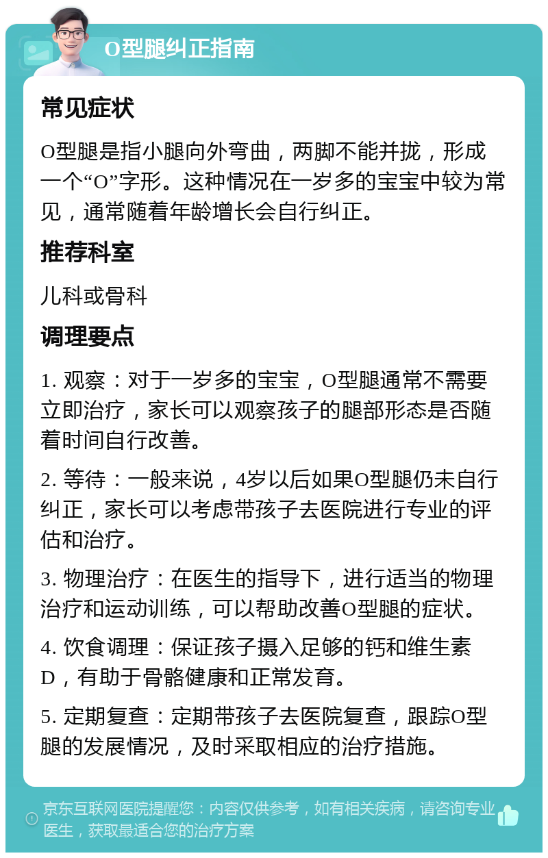 O型腿纠正指南 常见症状 O型腿是指小腿向外弯曲，两脚不能并拢，形成一个“O”字形。这种情况在一岁多的宝宝中较为常见，通常随着年龄增长会自行纠正。 推荐科室 儿科或骨科 调理要点 1. 观察：对于一岁多的宝宝，O型腿通常不需要立即治疗，家长可以观察孩子的腿部形态是否随着时间自行改善。 2. 等待：一般来说，4岁以后如果O型腿仍未自行纠正，家长可以考虑带孩子去医院进行专业的评估和治疗。 3. 物理治疗：在医生的指导下，进行适当的物理治疗和运动训练，可以帮助改善O型腿的症状。 4. 饮食调理：保证孩子摄入足够的钙和维生素D，有助于骨骼健康和正常发育。 5. 定期复查：定期带孩子去医院复查，跟踪O型腿的发展情况，及时采取相应的治疗措施。