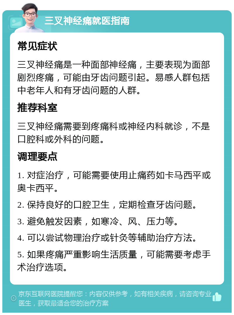 三叉神经痛就医指南 常见症状 三叉神经痛是一种面部神经痛，主要表现为面部剧烈疼痛，可能由牙齿问题引起。易感人群包括中老年人和有牙齿问题的人群。 推荐科室 三叉神经痛需要到疼痛科或神经内科就诊，不是口腔科或外科的问题。 调理要点 1. 对症治疗，可能需要使用止痛药如卡马西平或奥卡西平。 2. 保持良好的口腔卫生，定期检查牙齿问题。 3. 避免触发因素，如寒冷、风、压力等。 4. 可以尝试物理治疗或针灸等辅助治疗方法。 5. 如果疼痛严重影响生活质量，可能需要考虑手术治疗选项。