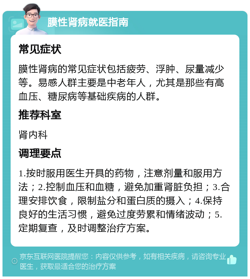 膜性肾病就医指南 常见症状 膜性肾病的常见症状包括疲劳、浮肿、尿量减少等。易感人群主要是中老年人，尤其是那些有高血压、糖尿病等基础疾病的人群。 推荐科室 肾内科 调理要点 1.按时服用医生开具的药物，注意剂量和服用方法；2.控制血压和血糖，避免加重肾脏负担；3.合理安排饮食，限制盐分和蛋白质的摄入；4.保持良好的生活习惯，避免过度劳累和情绪波动；5.定期复查，及时调整治疗方案。