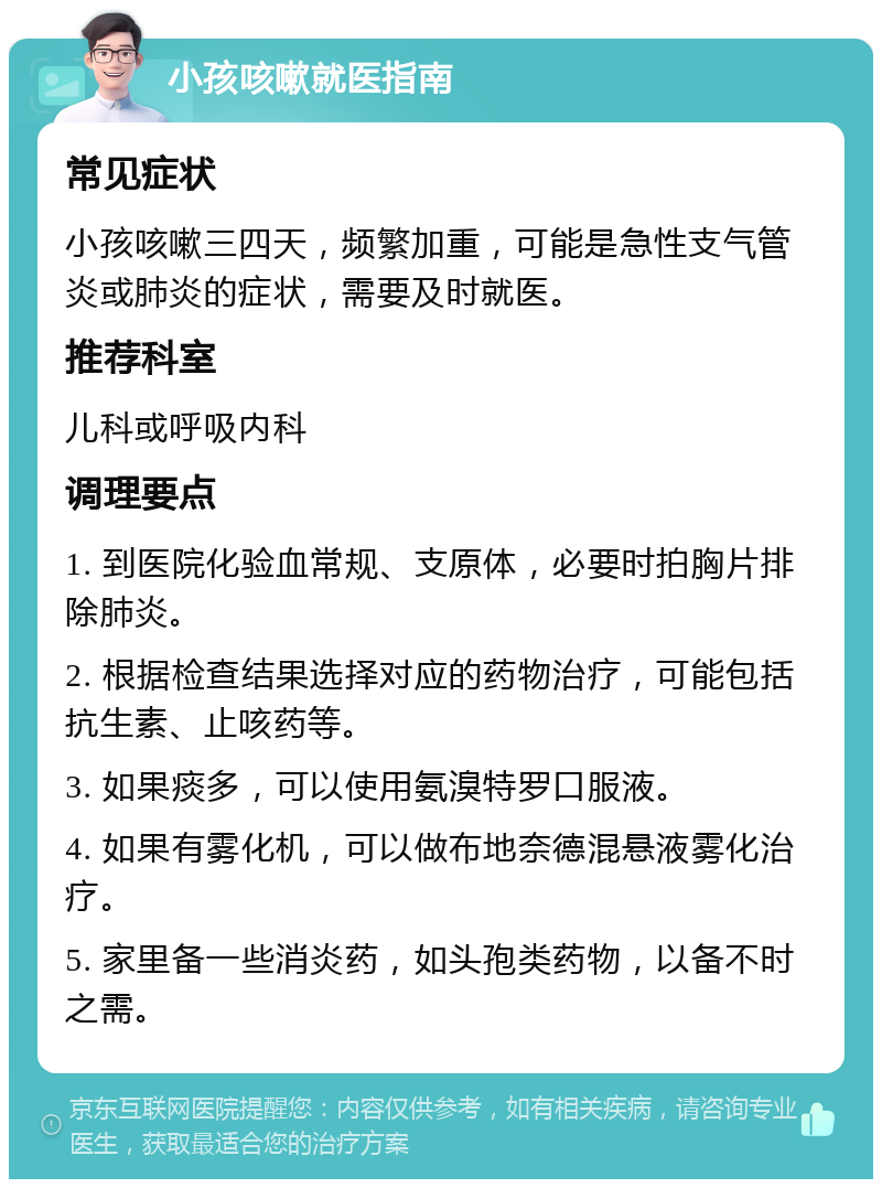 小孩咳嗽就医指南 常见症状 小孩咳嗽三四天，频繁加重，可能是急性支气管炎或肺炎的症状，需要及时就医。 推荐科室 儿科或呼吸内科 调理要点 1. 到医院化验血常规、支原体，必要时拍胸片排除肺炎。 2. 根据检查结果选择对应的药物治疗，可能包括抗生素、止咳药等。 3. 如果痰多，可以使用氨溴特罗口服液。 4. 如果有雾化机，可以做布地奈德混悬液雾化治疗。 5. 家里备一些消炎药，如头孢类药物，以备不时之需。