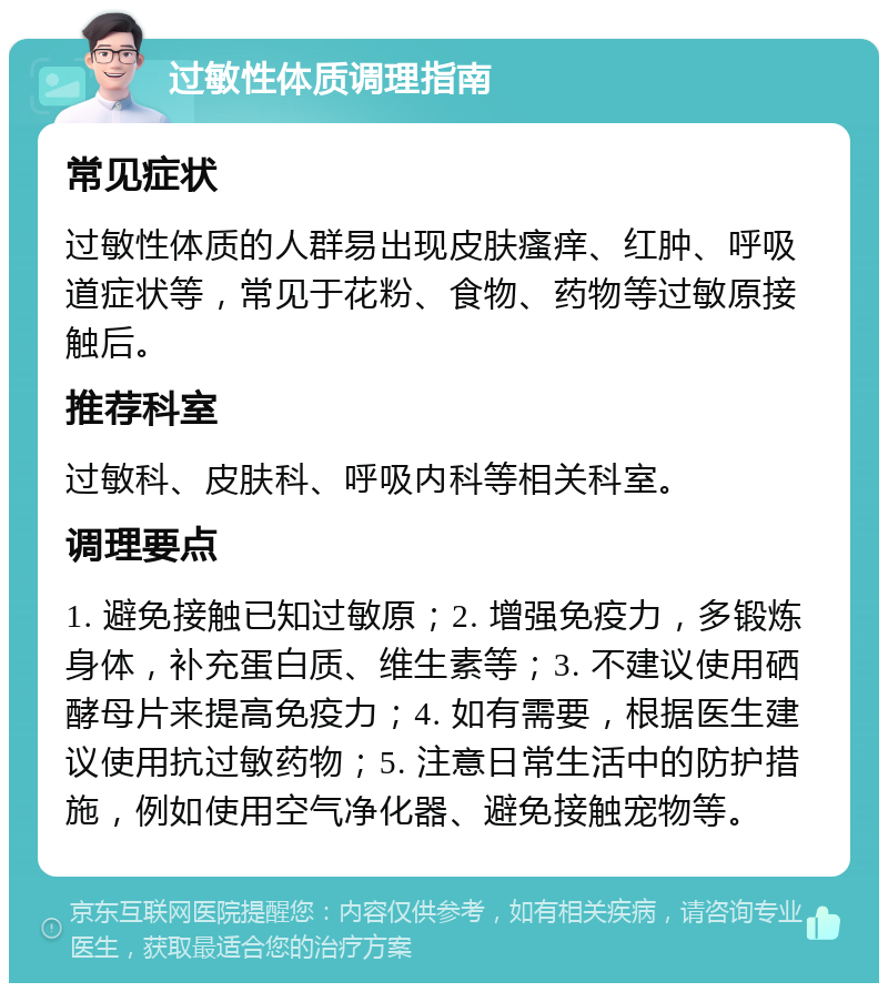 过敏性体质调理指南 常见症状 过敏性体质的人群易出现皮肤瘙痒、红肿、呼吸道症状等，常见于花粉、食物、药物等过敏原接触后。 推荐科室 过敏科、皮肤科、呼吸内科等相关科室。 调理要点 1. 避免接触已知过敏原；2. 增强免疫力，多锻炼身体，补充蛋白质、维生素等；3. 不建议使用硒酵母片来提高免疫力；4. 如有需要，根据医生建议使用抗过敏药物；5. 注意日常生活中的防护措施，例如使用空气净化器、避免接触宠物等。