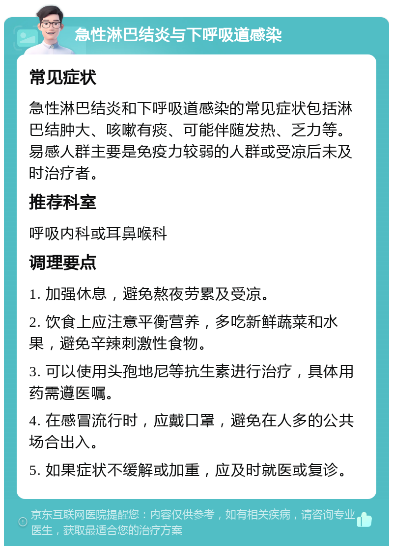 急性淋巴结炎与下呼吸道感染 常见症状 急性淋巴结炎和下呼吸道感染的常见症状包括淋巴结肿大、咳嗽有痰、可能伴随发热、乏力等。易感人群主要是免疫力较弱的人群或受凉后未及时治疗者。 推荐科室 呼吸内科或耳鼻喉科 调理要点 1. 加强休息，避免熬夜劳累及受凉。 2. 饮食上应注意平衡营养，多吃新鲜蔬菜和水果，避免辛辣刺激性食物。 3. 可以使用头孢地尼等抗生素进行治疗，具体用药需遵医嘱。 4. 在感冒流行时，应戴口罩，避免在人多的公共场合出入。 5. 如果症状不缓解或加重，应及时就医或复诊。