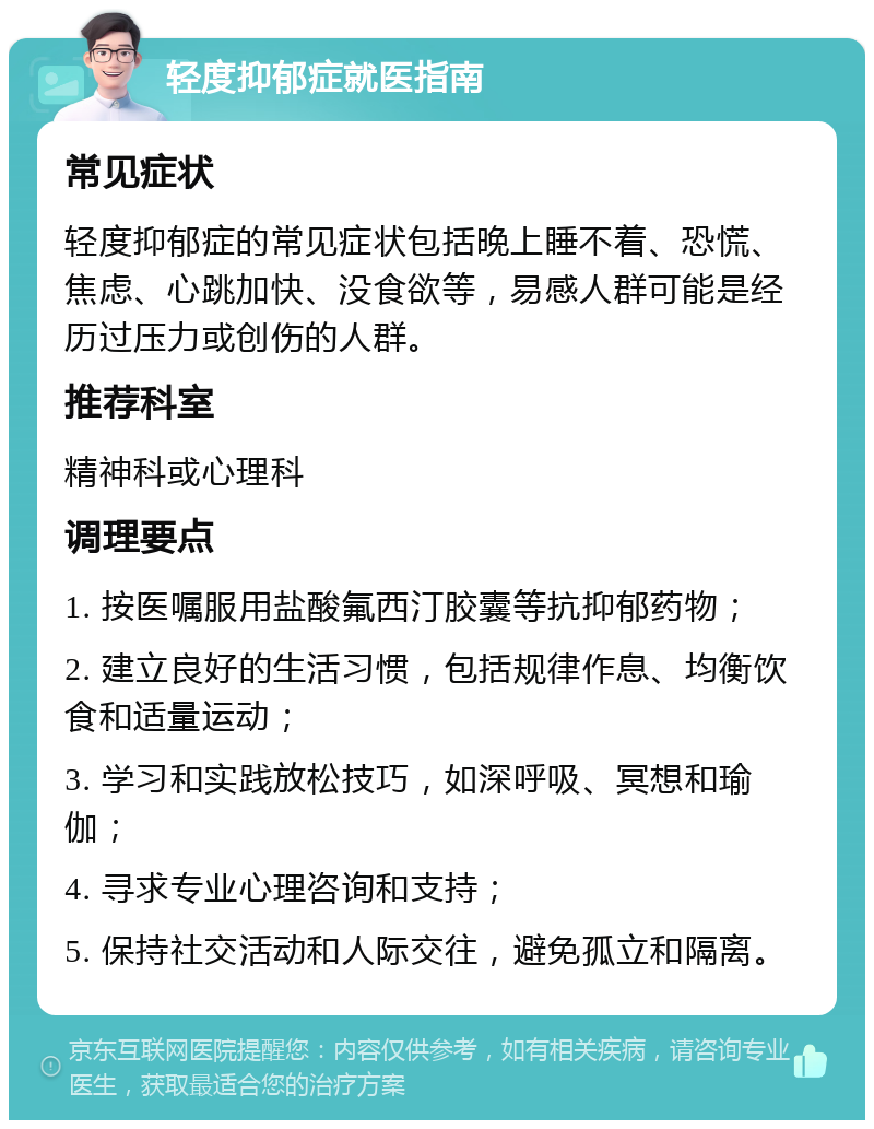 轻度抑郁症就医指南 常见症状 轻度抑郁症的常见症状包括晚上睡不着、恐慌、焦虑、心跳加快、没食欲等，易感人群可能是经历过压力或创伤的人群。 推荐科室 精神科或心理科 调理要点 1. 按医嘱服用盐酸氟西汀胶囊等抗抑郁药物； 2. 建立良好的生活习惯，包括规律作息、均衡饮食和适量运动； 3. 学习和实践放松技巧，如深呼吸、冥想和瑜伽； 4. 寻求专业心理咨询和支持； 5. 保持社交活动和人际交往，避免孤立和隔离。