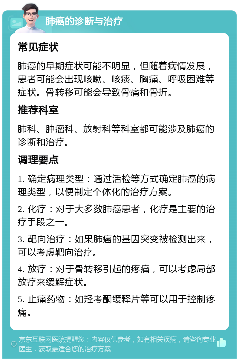 肺癌的诊断与治疗 常见症状 肺癌的早期症状可能不明显，但随着病情发展，患者可能会出现咳嗽、咳痰、胸痛、呼吸困难等症状。骨转移可能会导致骨痛和骨折。 推荐科室 肺科、肿瘤科、放射科等科室都可能涉及肺癌的诊断和治疗。 调理要点 1. 确定病理类型：通过活检等方式确定肺癌的病理类型，以便制定个体化的治疗方案。 2. 化疗：对于大多数肺癌患者，化疗是主要的治疗手段之一。 3. 靶向治疗：如果肺癌的基因突变被检测出来，可以考虑靶向治疗。 4. 放疗：对于骨转移引起的疼痛，可以考虑局部放疗来缓解症状。 5. 止痛药物：如羟考酮缓释片等可以用于控制疼痛。