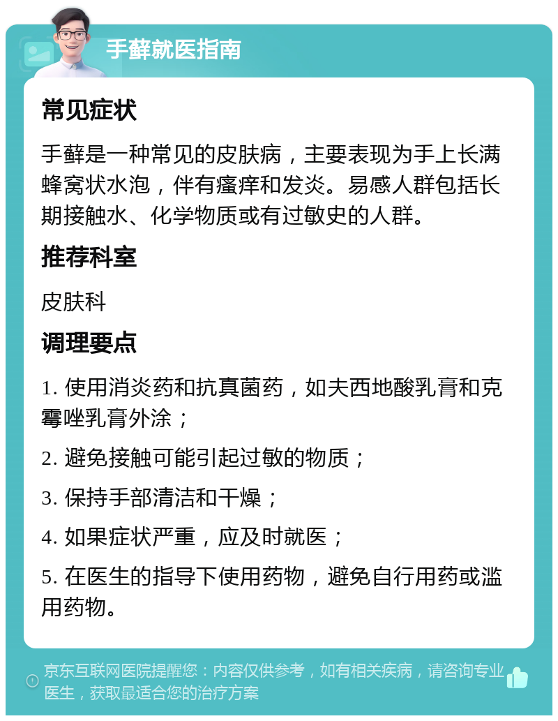 手藓就医指南 常见症状 手藓是一种常见的皮肤病，主要表现为手上长满蜂窝状水泡，伴有瘙痒和发炎。易感人群包括长期接触水、化学物质或有过敏史的人群。 推荐科室 皮肤科 调理要点 1. 使用消炎药和抗真菌药，如夫西地酸乳膏和克霉唑乳膏外涂； 2. 避免接触可能引起过敏的物质； 3. 保持手部清洁和干燥； 4. 如果症状严重，应及时就医； 5. 在医生的指导下使用药物，避免自行用药或滥用药物。