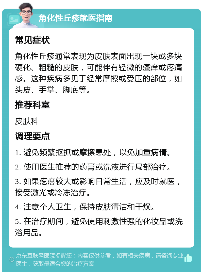 角化性丘疹就医指南 常见症状 角化性丘疹通常表现为皮肤表面出现一块或多块硬化、粗糙的皮肤，可能伴有轻微的瘙痒或疼痛感。这种疾病多见于经常摩擦或受压的部位，如头皮、手掌、脚底等。 推荐科室 皮肤科 调理要点 1. 避免频繁抠抓或摩擦患处，以免加重病情。 2. 使用医生推荐的药膏或洗液进行局部治疗。 3. 如果疙瘩较大或影响日常生活，应及时就医，接受激光或冷冻治疗。 4. 注意个人卫生，保持皮肤清洁和干燥。 5. 在治疗期间，避免使用刺激性强的化妆品或洗浴用品。