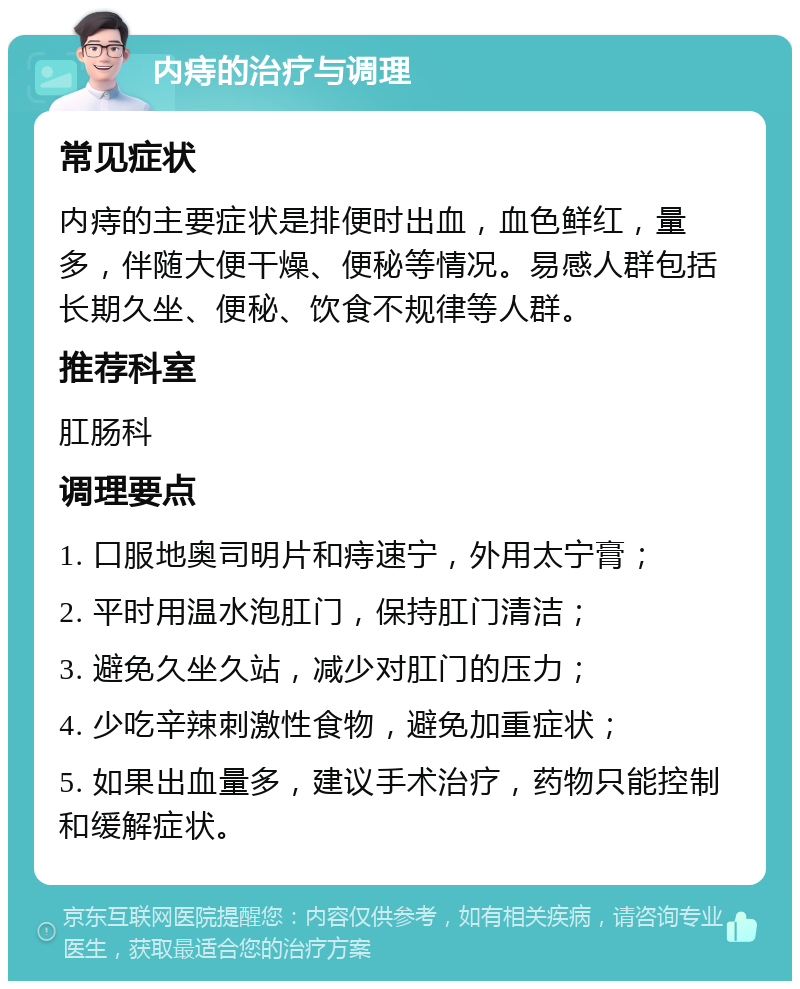 内痔的治疗与调理 常见症状 内痔的主要症状是排便时出血，血色鲜红，量多，伴随大便干燥、便秘等情况。易感人群包括长期久坐、便秘、饮食不规律等人群。 推荐科室 肛肠科 调理要点 1. 口服地奥司明片和痔速宁，外用太宁膏； 2. 平时用温水泡肛门，保持肛门清洁； 3. 避免久坐久站，减少对肛门的压力； 4. 少吃辛辣刺激性食物，避免加重症状； 5. 如果出血量多，建议手术治疗，药物只能控制和缓解症状。