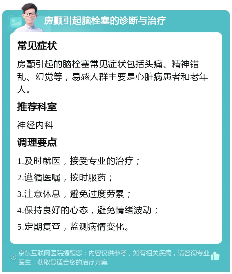 房颤引起脑栓塞的诊断与治疗 常见症状 房颤引起的脑栓塞常见症状包括头痛、精神错乱、幻觉等，易感人群主要是心脏病患者和老年人。 推荐科室 神经内科 调理要点 1.及时就医，接受专业的治疗； 2.遵循医嘱，按时服药； 3.注意休息，避免过度劳累； 4.保持良好的心态，避免情绪波动； 5.定期复查，监测病情变化。