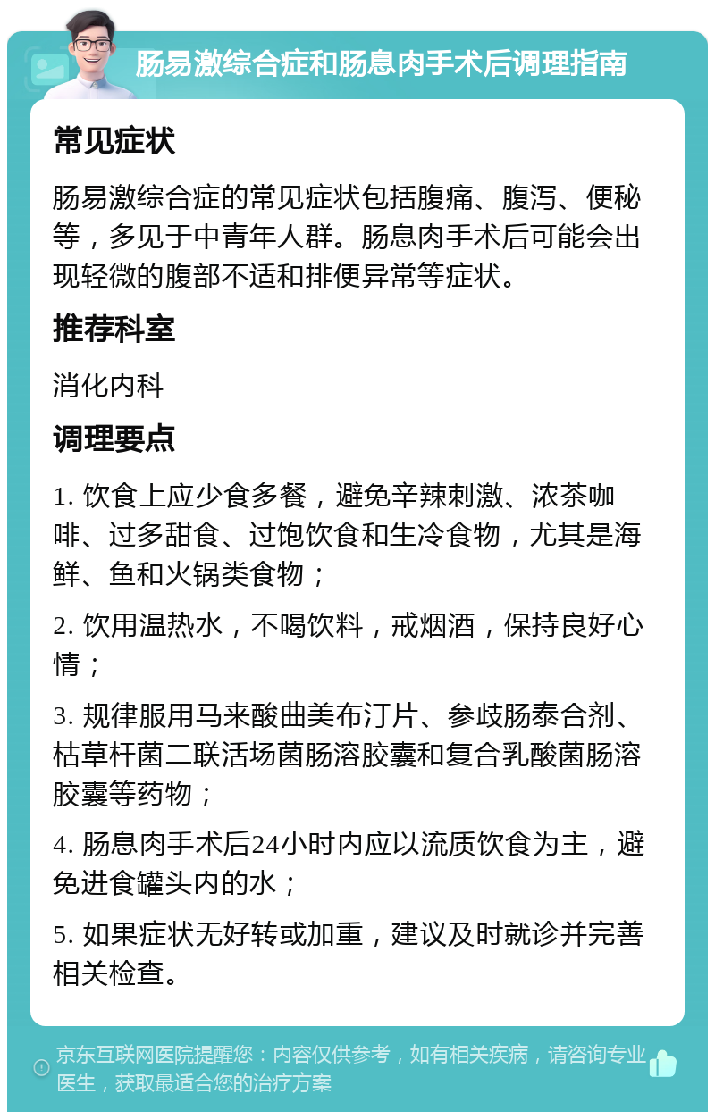 肠易激综合症和肠息肉手术后调理指南 常见症状 肠易激综合症的常见症状包括腹痛、腹泻、便秘等，多见于中青年人群。肠息肉手术后可能会出现轻微的腹部不适和排便异常等症状。 推荐科室 消化内科 调理要点 1. 饮食上应少食多餐，避免辛辣刺激、浓茶咖啡、过多甜食、过饱饮食和生冷食物，尤其是海鲜、鱼和火锅类食物； 2. 饮用温热水，不喝饮料，戒烟酒，保持良好心情； 3. 规律服用马来酸曲美布汀片、参歧肠泰合剂、枯草杆菌二联活场菌肠溶胶囊和复合乳酸菌肠溶胶囊等药物； 4. 肠息肉手术后24小时内应以流质饮食为主，避免进食罐头内的水； 5. 如果症状无好转或加重，建议及时就诊并完善相关检查。