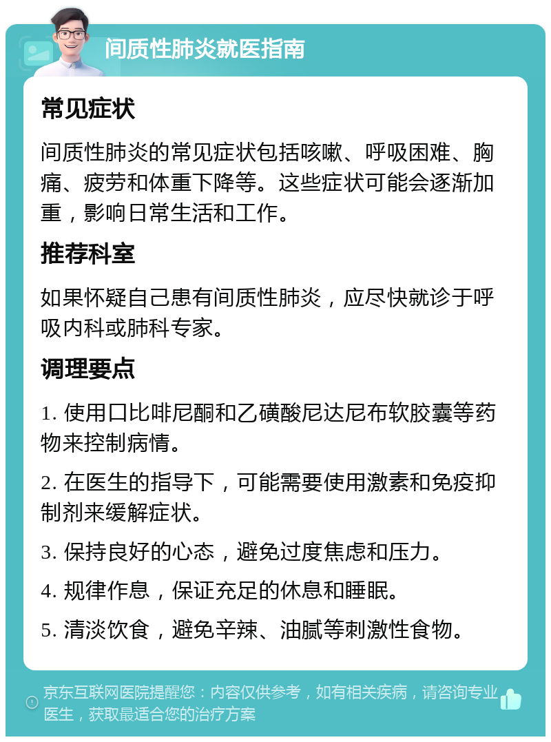 间质性肺炎就医指南 常见症状 间质性肺炎的常见症状包括咳嗽、呼吸困难、胸痛、疲劳和体重下降等。这些症状可能会逐渐加重，影响日常生活和工作。 推荐科室 如果怀疑自己患有间质性肺炎，应尽快就诊于呼吸内科或肺科专家。 调理要点 1. 使用口比啡尼酮和乙磺酸尼达尼布软胶囊等药物来控制病情。 2. 在医生的指导下，可能需要使用激素和免疫抑制剂来缓解症状。 3. 保持良好的心态，避免过度焦虑和压力。 4. 规律作息，保证充足的休息和睡眠。 5. 清淡饮食，避免辛辣、油腻等刺激性食物。