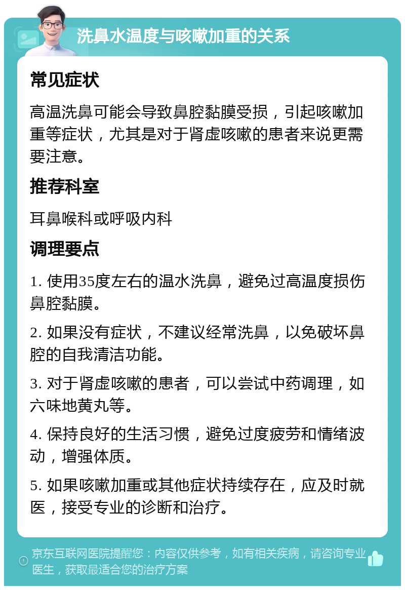 洗鼻水温度与咳嗽加重的关系 常见症状 高温洗鼻可能会导致鼻腔黏膜受损，引起咳嗽加重等症状，尤其是对于肾虚咳嗽的患者来说更需要注意。 推荐科室 耳鼻喉科或呼吸内科 调理要点 1. 使用35度左右的温水洗鼻，避免过高温度损伤鼻腔黏膜。 2. 如果没有症状，不建议经常洗鼻，以免破坏鼻腔的自我清洁功能。 3. 对于肾虚咳嗽的患者，可以尝试中药调理，如六味地黄丸等。 4. 保持良好的生活习惯，避免过度疲劳和情绪波动，增强体质。 5. 如果咳嗽加重或其他症状持续存在，应及时就医，接受专业的诊断和治疗。