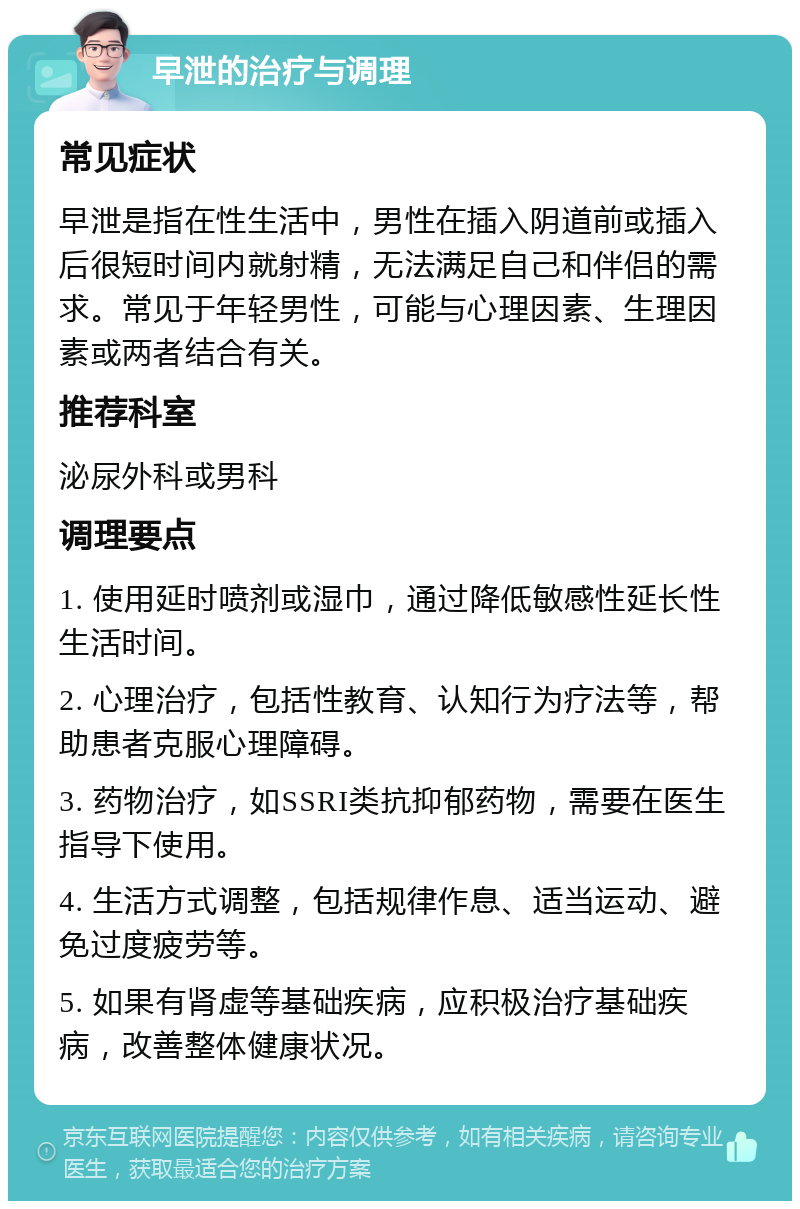 早泄的治疗与调理 常见症状 早泄是指在性生活中，男性在插入阴道前或插入后很短时间内就射精，无法满足自己和伴侣的需求。常见于年轻男性，可能与心理因素、生理因素或两者结合有关。 推荐科室 泌尿外科或男科 调理要点 1. 使用延时喷剂或湿巾，通过降低敏感性延长性生活时间。 2. 心理治疗，包括性教育、认知行为疗法等，帮助患者克服心理障碍。 3. 药物治疗，如SSRI类抗抑郁药物，需要在医生指导下使用。 4. 生活方式调整，包括规律作息、适当运动、避免过度疲劳等。 5. 如果有肾虚等基础疾病，应积极治疗基础疾病，改善整体健康状况。