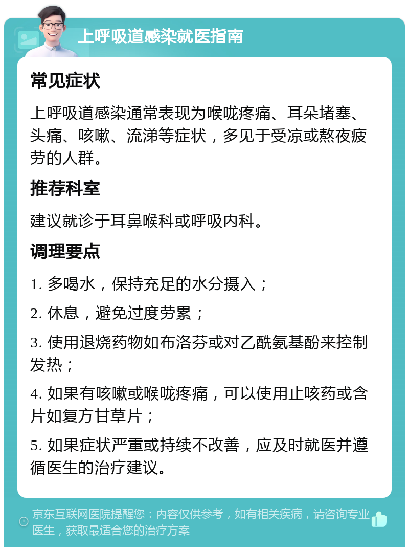 上呼吸道感染就医指南 常见症状 上呼吸道感染通常表现为喉咙疼痛、耳朵堵塞、头痛、咳嗽、流涕等症状，多见于受凉或熬夜疲劳的人群。 推荐科室 建议就诊于耳鼻喉科或呼吸内科。 调理要点 1. 多喝水，保持充足的水分摄入； 2. 休息，避免过度劳累； 3. 使用退烧药物如布洛芬或对乙酰氨基酚来控制发热； 4. 如果有咳嗽或喉咙疼痛，可以使用止咳药或含片如复方甘草片； 5. 如果症状严重或持续不改善，应及时就医并遵循医生的治疗建议。