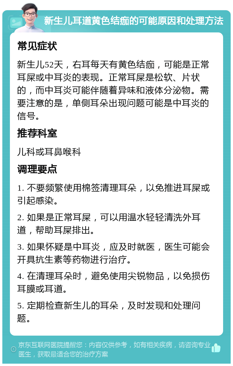 新生儿耳道黄色结痂的可能原因和处理方法 常见症状 新生儿52天，右耳每天有黄色结痂，可能是正常耳屎或中耳炎的表现。正常耳屎是松软、片状的，而中耳炎可能伴随着异味和液体分泌物。需要注意的是，单侧耳朵出现问题可能是中耳炎的信号。 推荐科室 儿科或耳鼻喉科 调理要点 1. 不要频繁使用棉签清理耳朵，以免推进耳屎或引起感染。 2. 如果是正常耳屎，可以用温水轻轻清洗外耳道，帮助耳屎排出。 3. 如果怀疑是中耳炎，应及时就医，医生可能会开具抗生素等药物进行治疗。 4. 在清理耳朵时，避免使用尖锐物品，以免损伤耳膜或耳道。 5. 定期检查新生儿的耳朵，及时发现和处理问题。