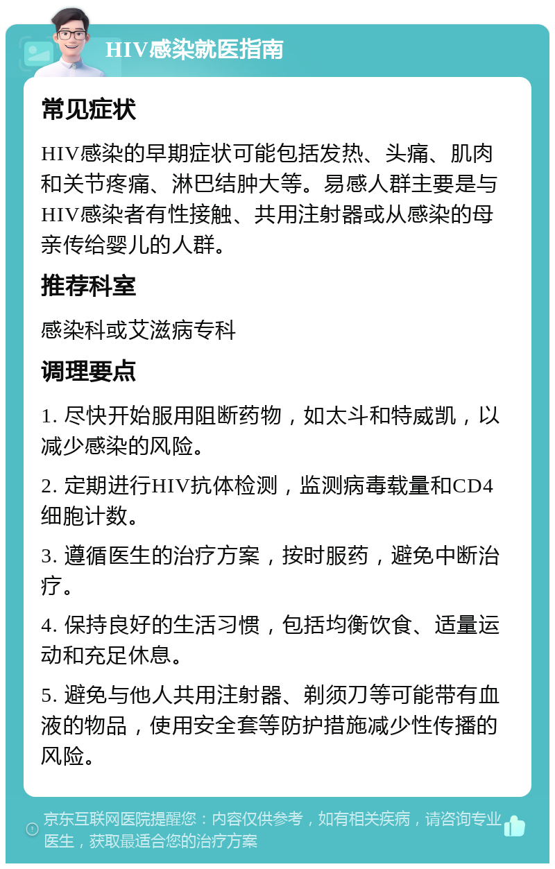 HIV感染就医指南 常见症状 HIV感染的早期症状可能包括发热、头痛、肌肉和关节疼痛、淋巴结肿大等。易感人群主要是与HIV感染者有性接触、共用注射器或从感染的母亲传给婴儿的人群。 推荐科室 感染科或艾滋病专科 调理要点 1. 尽快开始服用阻断药物，如太斗和特威凯，以减少感染的风险。 2. 定期进行HIV抗体检测，监测病毒载量和CD4细胞计数。 3. 遵循医生的治疗方案，按时服药，避免中断治疗。 4. 保持良好的生活习惯，包括均衡饮食、适量运动和充足休息。 5. 避免与他人共用注射器、剃须刀等可能带有血液的物品，使用安全套等防护措施减少性传播的风险。