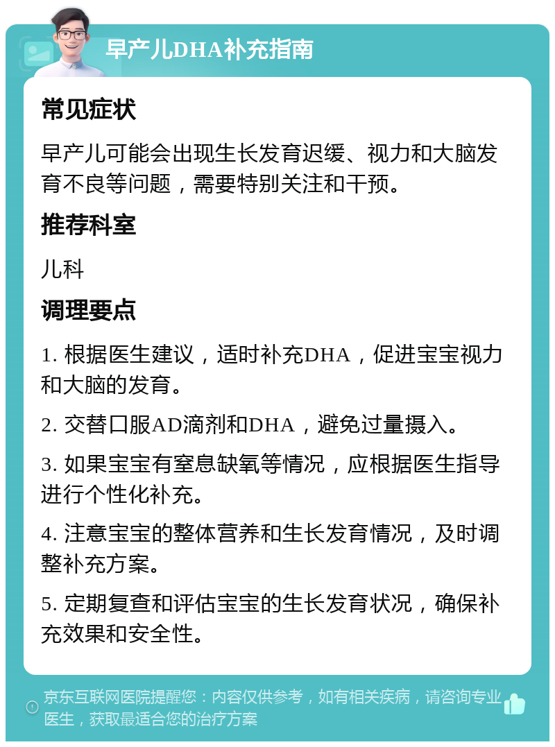 早产儿DHA补充指南 常见症状 早产儿可能会出现生长发育迟缓、视力和大脑发育不良等问题，需要特别关注和干预。 推荐科室 儿科 调理要点 1. 根据医生建议，适时补充DHA，促进宝宝视力和大脑的发育。 2. 交替口服AD滴剂和DHA，避免过量摄入。 3. 如果宝宝有窒息缺氧等情况，应根据医生指导进行个性化补充。 4. 注意宝宝的整体营养和生长发育情况，及时调整补充方案。 5. 定期复查和评估宝宝的生长发育状况，确保补充效果和安全性。