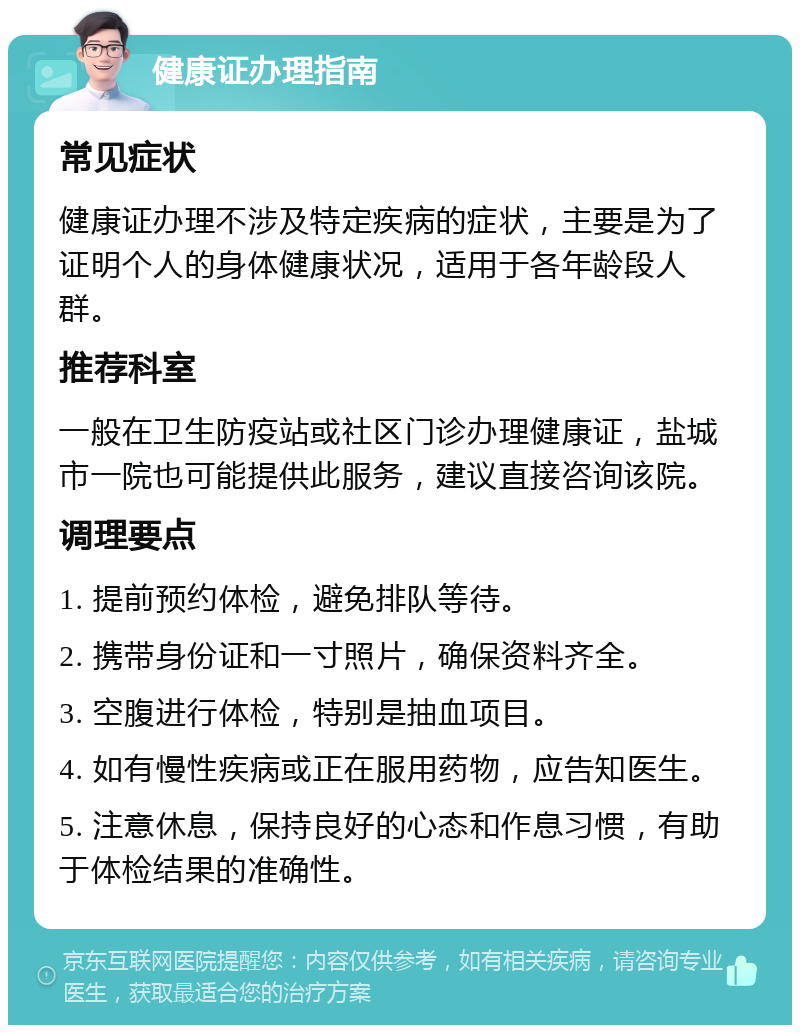 健康证办理指南 常见症状 健康证办理不涉及特定疾病的症状，主要是为了证明个人的身体健康状况，适用于各年龄段人群。 推荐科室 一般在卫生防疫站或社区门诊办理健康证，盐城市一院也可能提供此服务，建议直接咨询该院。 调理要点 1. 提前预约体检，避免排队等待。 2. 携带身份证和一寸照片，确保资料齐全。 3. 空腹进行体检，特别是抽血项目。 4. 如有慢性疾病或正在服用药物，应告知医生。 5. 注意休息，保持良好的心态和作息习惯，有助于体检结果的准确性。