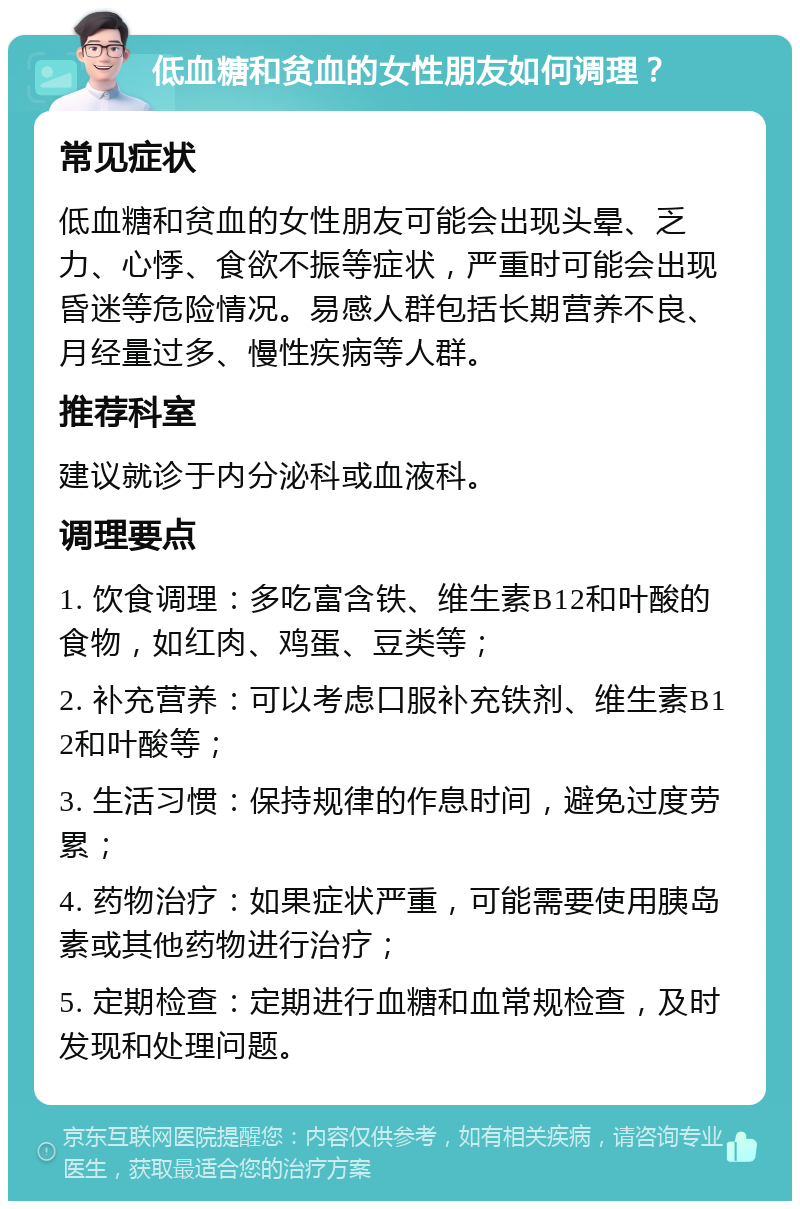 低血糖和贫血的女性朋友如何调理？ 常见症状 低血糖和贫血的女性朋友可能会出现头晕、乏力、心悸、食欲不振等症状，严重时可能会出现昏迷等危险情况。易感人群包括长期营养不良、月经量过多、慢性疾病等人群。 推荐科室 建议就诊于内分泌科或血液科。 调理要点 1. 饮食调理：多吃富含铁、维生素B12和叶酸的食物，如红肉、鸡蛋、豆类等； 2. 补充营养：可以考虑口服补充铁剂、维生素B12和叶酸等； 3. 生活习惯：保持规律的作息时间，避免过度劳累； 4. 药物治疗：如果症状严重，可能需要使用胰岛素或其他药物进行治疗； 5. 定期检查：定期进行血糖和血常规检查，及时发现和处理问题。