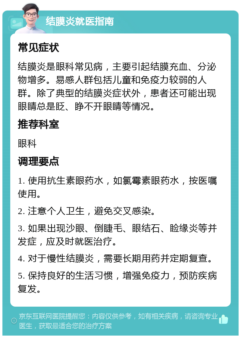 结膜炎就医指南 常见症状 结膜炎是眼科常见病，主要引起结膜充血、分泌物增多。易感人群包括儿童和免疫力较弱的人群。除了典型的结膜炎症状外，患者还可能出现眼睛总是眨、睁不开眼睛等情况。 推荐科室 眼科 调理要点 1. 使用抗生素眼药水，如氯霉素眼药水，按医嘱使用。 2. 注意个人卫生，避免交叉感染。 3. 如果出现沙眼、倒睫毛、眼结石、睑缘炎等并发症，应及时就医治疗。 4. 对于慢性结膜炎，需要长期用药并定期复查。 5. 保持良好的生活习惯，增强免疫力，预防疾病复发。