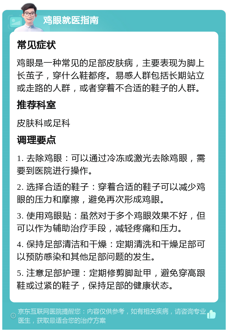 鸡眼就医指南 常见症状 鸡眼是一种常见的足部皮肤病，主要表现为脚上长茧子，穿什么鞋都疼。易感人群包括长期站立或走路的人群，或者穿着不合适的鞋子的人群。 推荐科室 皮肤科或足科 调理要点 1. 去除鸡眼：可以通过冷冻或激光去除鸡眼，需要到医院进行操作。 2. 选择合适的鞋子：穿着合适的鞋子可以减少鸡眼的压力和摩擦，避免再次形成鸡眼。 3. 使用鸡眼贴：虽然对于多个鸡眼效果不好，但可以作为辅助治疗手段，减轻疼痛和压力。 4. 保持足部清洁和干燥：定期清洗和干燥足部可以预防感染和其他足部问题的发生。 5. 注意足部护理：定期修剪脚趾甲，避免穿高跟鞋或过紧的鞋子，保持足部的健康状态。