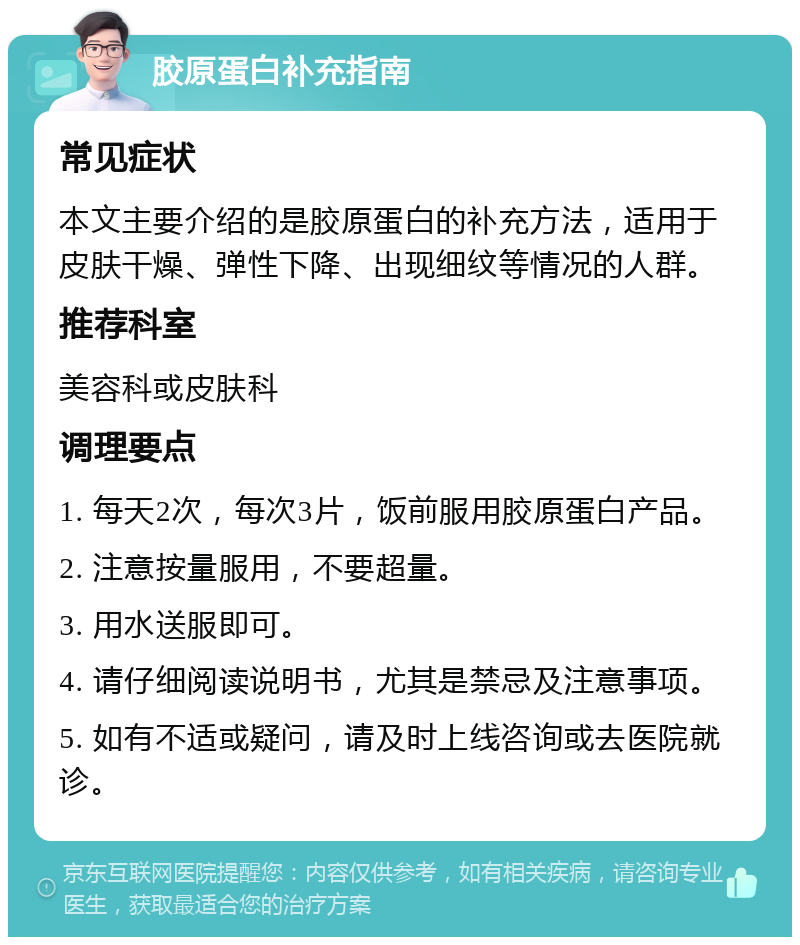 胶原蛋白补充指南 常见症状 本文主要介绍的是胶原蛋白的补充方法，适用于皮肤干燥、弹性下降、出现细纹等情况的人群。 推荐科室 美容科或皮肤科 调理要点 1. 每天2次，每次3片，饭前服用胶原蛋白产品。 2. 注意按量服用，不要超量。 3. 用水送服即可。 4. 请仔细阅读说明书，尤其是禁忌及注意事项。 5. 如有不适或疑问，请及时上线咨询或去医院就诊。