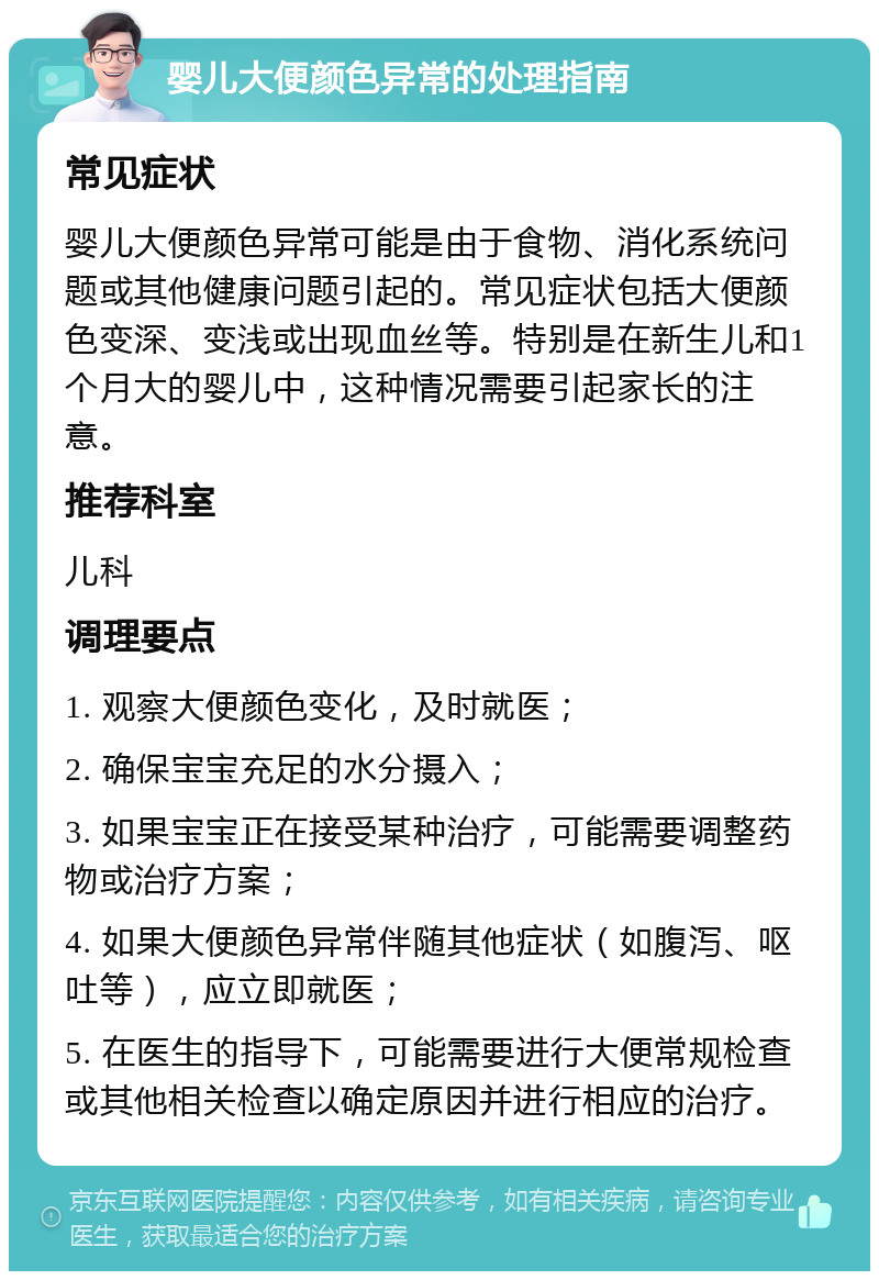 婴儿大便颜色异常的处理指南 常见症状 婴儿大便颜色异常可能是由于食物、消化系统问题或其他健康问题引起的。常见症状包括大便颜色变深、变浅或出现血丝等。特别是在新生儿和1个月大的婴儿中，这种情况需要引起家长的注意。 推荐科室 儿科 调理要点 1. 观察大便颜色变化，及时就医； 2. 确保宝宝充足的水分摄入； 3. 如果宝宝正在接受某种治疗，可能需要调整药物或治疗方案； 4. 如果大便颜色异常伴随其他症状（如腹泻、呕吐等），应立即就医； 5. 在医生的指导下，可能需要进行大便常规检查或其他相关检查以确定原因并进行相应的治疗。