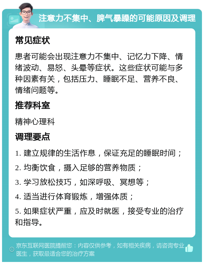 注意力不集中、脾气暴躁的可能原因及调理 常见症状 患者可能会出现注意力不集中、记忆力下降、情绪波动、易怒、头晕等症状。这些症状可能与多种因素有关，包括压力、睡眠不足、营养不良、情绪问题等。 推荐科室 精神心理科 调理要点 1. 建立规律的生活作息，保证充足的睡眠时间； 2. 均衡饮食，摄入足够的营养物质； 3. 学习放松技巧，如深呼吸、冥想等； 4. 适当进行体育锻炼，增强体质； 5. 如果症状严重，应及时就医，接受专业的治疗和指导。