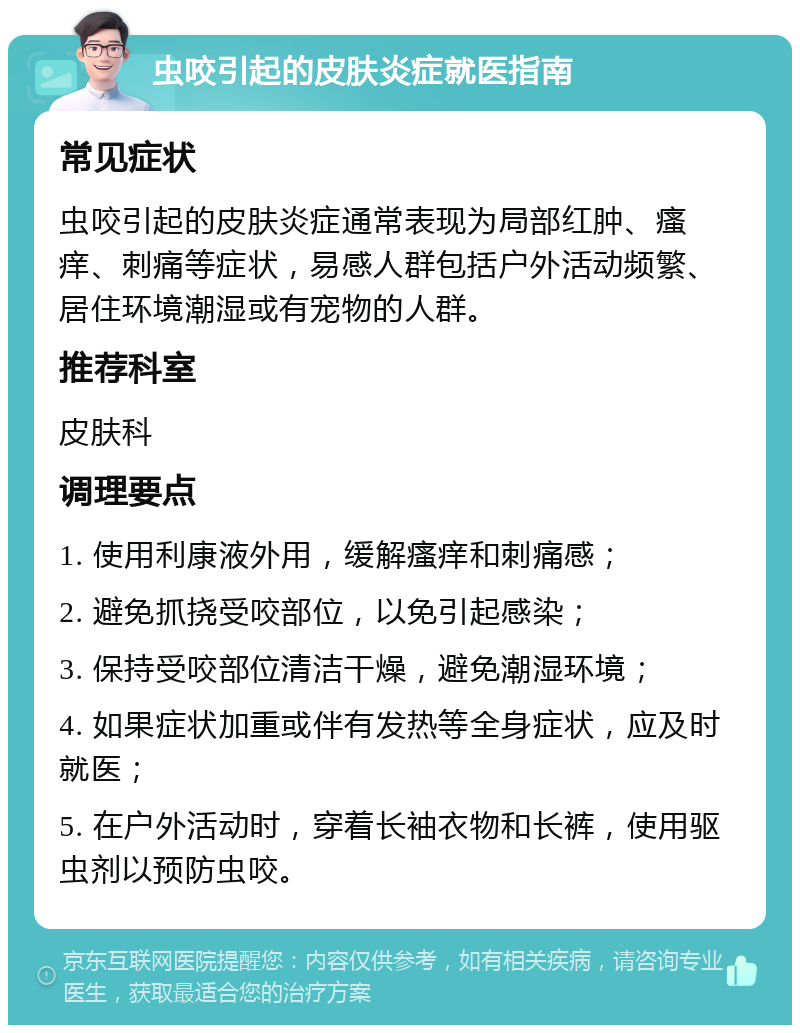 虫咬引起的皮肤炎症就医指南 常见症状 虫咬引起的皮肤炎症通常表现为局部红肿、瘙痒、刺痛等症状，易感人群包括户外活动频繁、居住环境潮湿或有宠物的人群。 推荐科室 皮肤科 调理要点 1. 使用利康液外用，缓解瘙痒和刺痛感； 2. 避免抓挠受咬部位，以免引起感染； 3. 保持受咬部位清洁干燥，避免潮湿环境； 4. 如果症状加重或伴有发热等全身症状，应及时就医； 5. 在户外活动时，穿着长袖衣物和长裤，使用驱虫剂以预防虫咬。