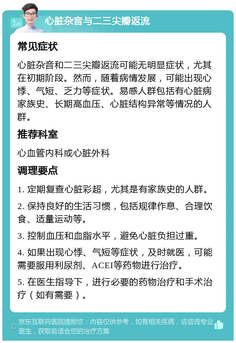 心脏杂音与二三尖瓣返流 常见症状 心脏杂音和二三尖瓣返流可能无明显症状，尤其在初期阶段。然而，随着病情发展，可能出现心悸、气短、乏力等症状。易感人群包括有心脏病家族史、长期高血压、心脏结构异常等情况的人群。 推荐科室 心血管内科或心脏外科 调理要点 1. 定期复查心脏彩超，尤其是有家族史的人群。 2. 保持良好的生活习惯，包括规律作息、合理饮食、适量运动等。 3. 控制血压和血脂水平，避免心脏负担过重。 4. 如果出现心悸、气短等症状，及时就医，可能需要服用利尿剂、ACEI等药物进行治疗。 5. 在医生指导下，进行必要的药物治疗和手术治疗（如有需要）。