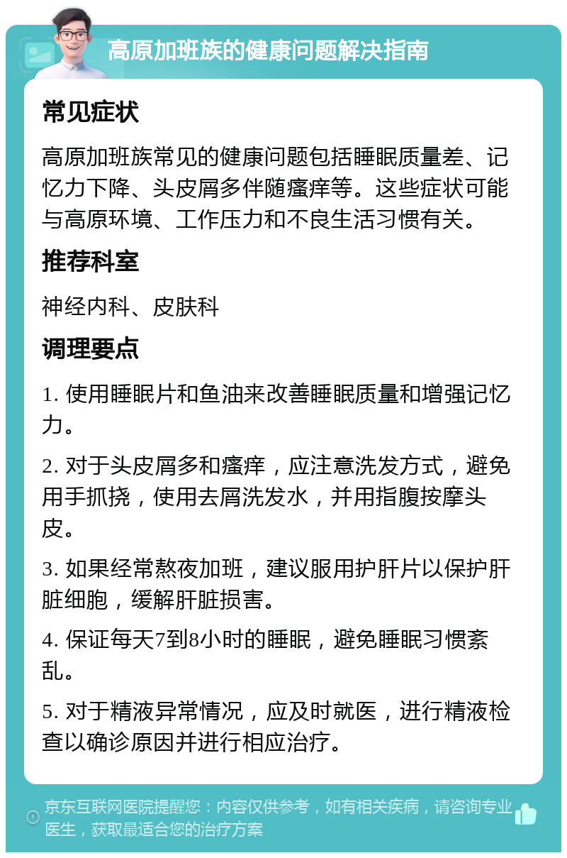 高原加班族的健康问题解决指南 常见症状 高原加班族常见的健康问题包括睡眠质量差、记忆力下降、头皮屑多伴随瘙痒等。这些症状可能与高原环境、工作压力和不良生活习惯有关。 推荐科室 神经内科、皮肤科 调理要点 1. 使用睡眠片和鱼油来改善睡眠质量和增强记忆力。 2. 对于头皮屑多和瘙痒，应注意洗发方式，避免用手抓挠，使用去屑洗发水，并用指腹按摩头皮。 3. 如果经常熬夜加班，建议服用护肝片以保护肝脏细胞，缓解肝脏损害。 4. 保证每天7到8小时的睡眠，避免睡眠习惯紊乱。 5. 对于精液异常情况，应及时就医，进行精液检查以确诊原因并进行相应治疗。