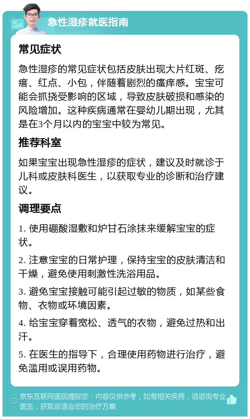 急性湿疹就医指南 常见症状 急性湿疹的常见症状包括皮肤出现大片红斑、疙瘩、红点、小包，伴随着剧烈的瘙痒感。宝宝可能会抓挠受影响的区域，导致皮肤破损和感染的风险增加。这种疾病通常在婴幼儿期出现，尤其是在3个月以内的宝宝中较为常见。 推荐科室 如果宝宝出现急性湿疹的症状，建议及时就诊于儿科或皮肤科医生，以获取专业的诊断和治疗建议。 调理要点 1. 使用硼酸湿敷和炉甘石涂抹来缓解宝宝的症状。 2. 注意宝宝的日常护理，保持宝宝的皮肤清洁和干燥，避免使用刺激性洗浴用品。 3. 避免宝宝接触可能引起过敏的物质，如某些食物、衣物或环境因素。 4. 给宝宝穿着宽松、透气的衣物，避免过热和出汗。 5. 在医生的指导下，合理使用药物进行治疗，避免滥用或误用药物。