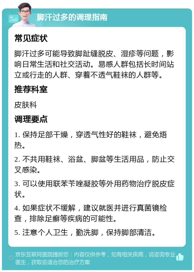 脚汗过多的调理指南 常见症状 脚汗过多可能导致脚趾缝脱皮、湿疹等问题，影响日常生活和社交活动。易感人群包括长时间站立或行走的人群、穿着不透气鞋袜的人群等。 推荐科室 皮肤科 调理要点 1. 保持足部干燥，穿透气性好的鞋袜，避免焐热。 2. 不共用鞋袜、浴盆、脚盆等生活用品，防止交叉感染。 3. 可以使用联苯苄唑凝胶等外用药物治疗脱皮症状。 4. 如果症状不缓解，建议就医并进行真菌镜检查，排除足癣等疾病的可能性。 5. 注意个人卫生，勤洗脚，保持脚部清洁。