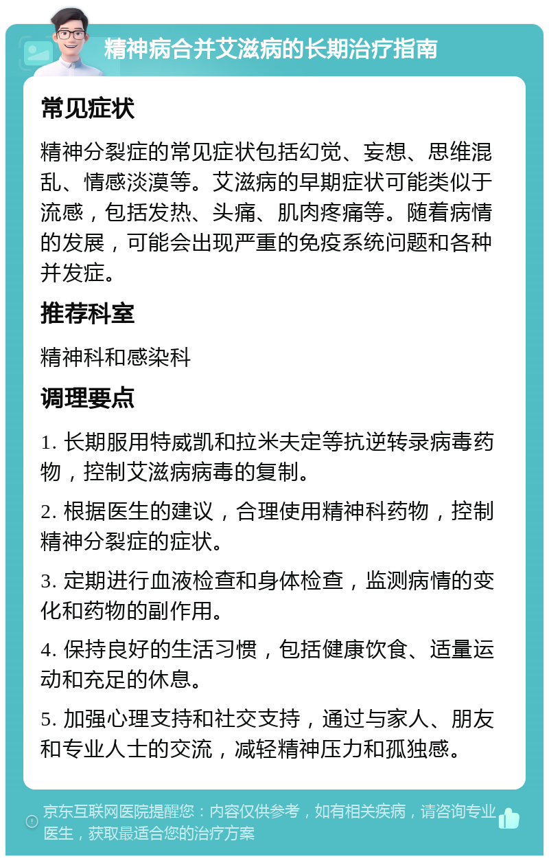 精神病合并艾滋病的长期治疗指南 常见症状 精神分裂症的常见症状包括幻觉、妄想、思维混乱、情感淡漠等。艾滋病的早期症状可能类似于流感，包括发热、头痛、肌肉疼痛等。随着病情的发展，可能会出现严重的免疫系统问题和各种并发症。 推荐科室 精神科和感染科 调理要点 1. 长期服用特威凯和拉米夫定等抗逆转录病毒药物，控制艾滋病病毒的复制。 2. 根据医生的建议，合理使用精神科药物，控制精神分裂症的症状。 3. 定期进行血液检查和身体检查，监测病情的变化和药物的副作用。 4. 保持良好的生活习惯，包括健康饮食、适量运动和充足的休息。 5. 加强心理支持和社交支持，通过与家人、朋友和专业人士的交流，减轻精神压力和孤独感。