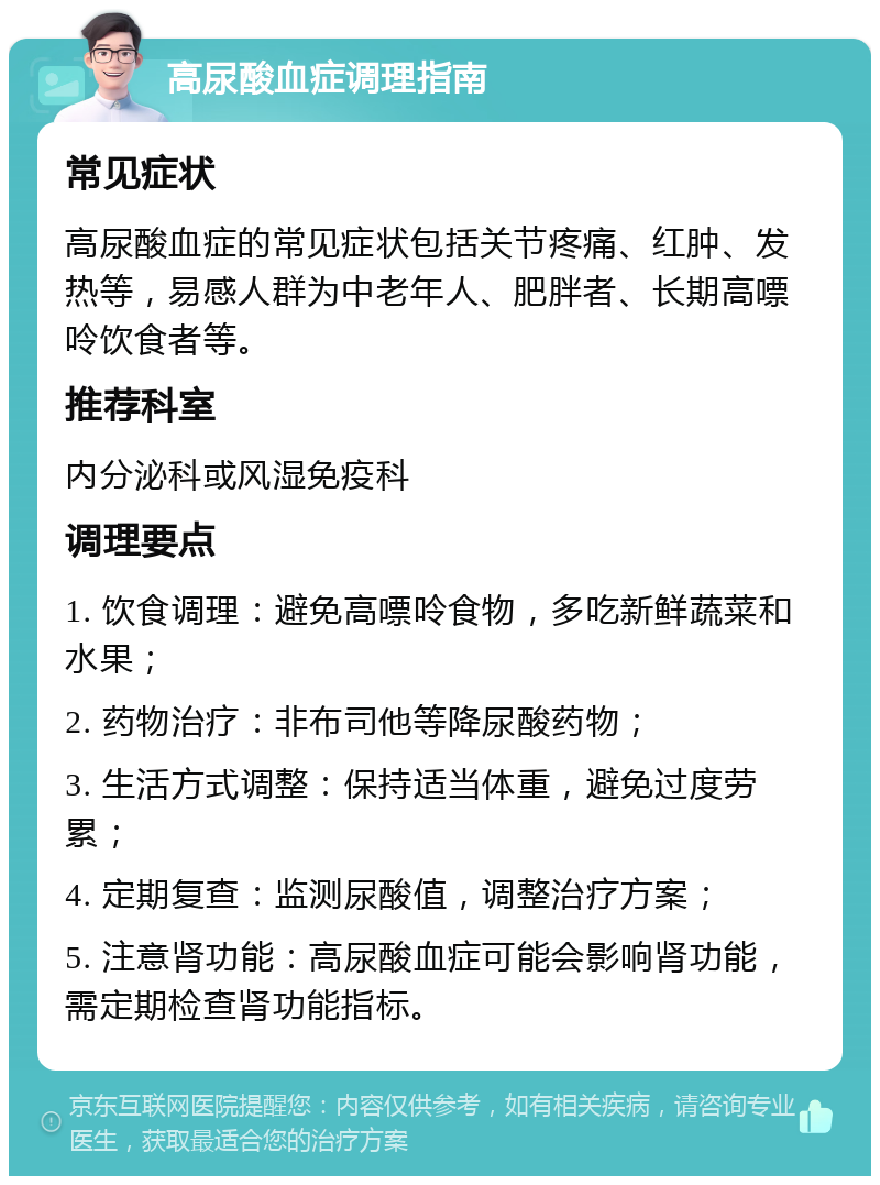 高尿酸血症调理指南 常见症状 高尿酸血症的常见症状包括关节疼痛、红肿、发热等，易感人群为中老年人、肥胖者、长期高嘌呤饮食者等。 推荐科室 内分泌科或风湿免疫科 调理要点 1. 饮食调理：避免高嘌呤食物，多吃新鲜蔬菜和水果； 2. 药物治疗：非布司他等降尿酸药物； 3. 生活方式调整：保持适当体重，避免过度劳累； 4. 定期复查：监测尿酸值，调整治疗方案； 5. 注意肾功能：高尿酸血症可能会影响肾功能，需定期检查肾功能指标。