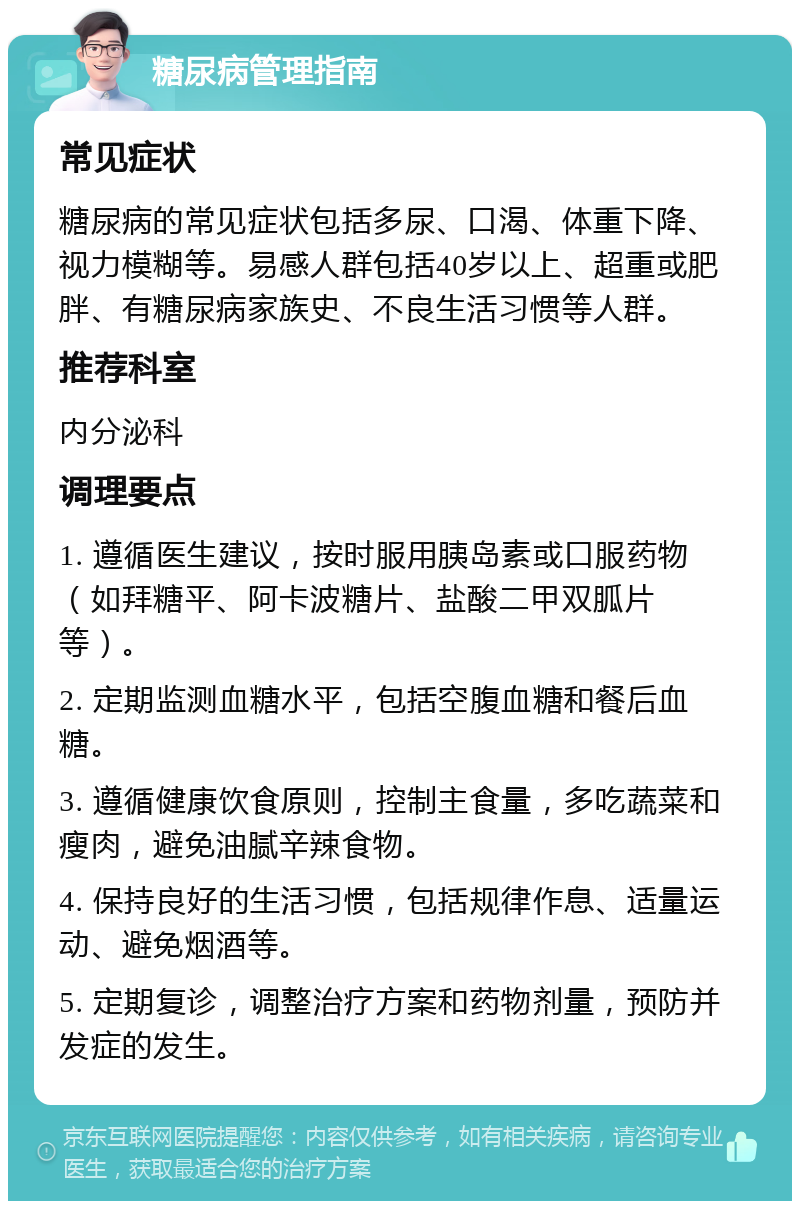 糖尿病管理指南 常见症状 糖尿病的常见症状包括多尿、口渴、体重下降、视力模糊等。易感人群包括40岁以上、超重或肥胖、有糖尿病家族史、不良生活习惯等人群。 推荐科室 内分泌科 调理要点 1. 遵循医生建议，按时服用胰岛素或口服药物（如拜糖平、阿卡波糖片、盐酸二甲双胍片等）。 2. 定期监测血糖水平，包括空腹血糖和餐后血糖。 3. 遵循健康饮食原则，控制主食量，多吃蔬菜和瘦肉，避免油腻辛辣食物。 4. 保持良好的生活习惯，包括规律作息、适量运动、避免烟酒等。 5. 定期复诊，调整治疗方案和药物剂量，预防并发症的发生。