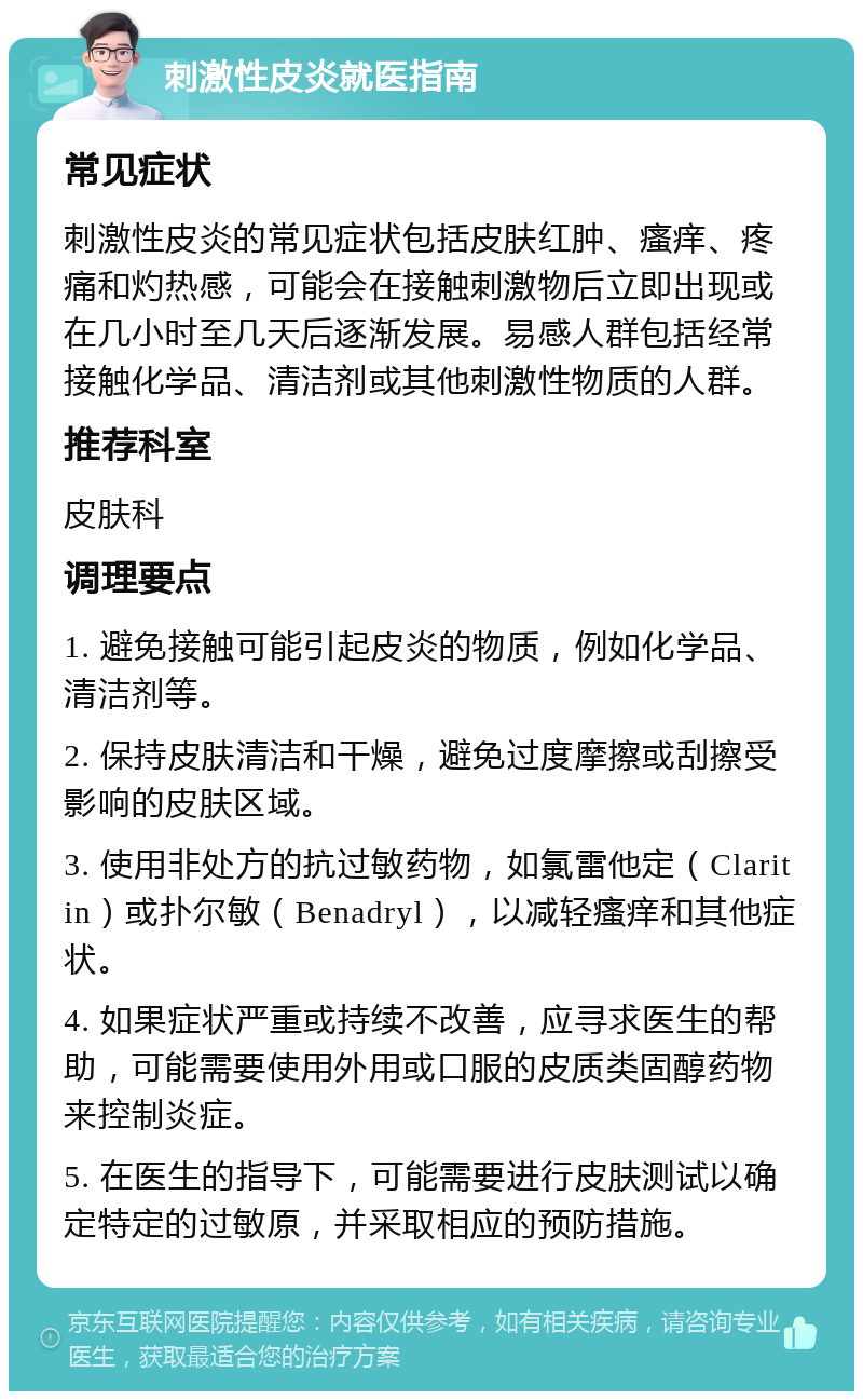 刺激性皮炎就医指南 常见症状 刺激性皮炎的常见症状包括皮肤红肿、瘙痒、疼痛和灼热感，可能会在接触刺激物后立即出现或在几小时至几天后逐渐发展。易感人群包括经常接触化学品、清洁剂或其他刺激性物质的人群。 推荐科室 皮肤科 调理要点 1. 避免接触可能引起皮炎的物质，例如化学品、清洁剂等。 2. 保持皮肤清洁和干燥，避免过度摩擦或刮擦受影响的皮肤区域。 3. 使用非处方的抗过敏药物，如氯雷他定（Claritin）或扑尔敏（Benadryl），以减轻瘙痒和其他症状。 4. 如果症状严重或持续不改善，应寻求医生的帮助，可能需要使用外用或口服的皮质类固醇药物来控制炎症。 5. 在医生的指导下，可能需要进行皮肤测试以确定特定的过敏原，并采取相应的预防措施。