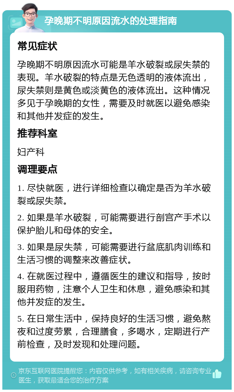 孕晚期不明原因流水的处理指南 常见症状 孕晚期不明原因流水可能是羊水破裂或尿失禁的表现。羊水破裂的特点是无色透明的液体流出，尿失禁则是黄色或淡黄色的液体流出。这种情况多见于孕晚期的女性，需要及时就医以避免感染和其他并发症的发生。 推荐科室 妇产科 调理要点 1. 尽快就医，进行详细检查以确定是否为羊水破裂或尿失禁。 2. 如果是羊水破裂，可能需要进行剖宫产手术以保护胎儿和母体的安全。 3. 如果是尿失禁，可能需要进行盆底肌肉训练和生活习惯的调整来改善症状。 4. 在就医过程中，遵循医生的建议和指导，按时服用药物，注意个人卫生和休息，避免感染和其他并发症的发生。 5. 在日常生活中，保持良好的生活习惯，避免熬夜和过度劳累，合理膳食，多喝水，定期进行产前检查，及时发现和处理问题。