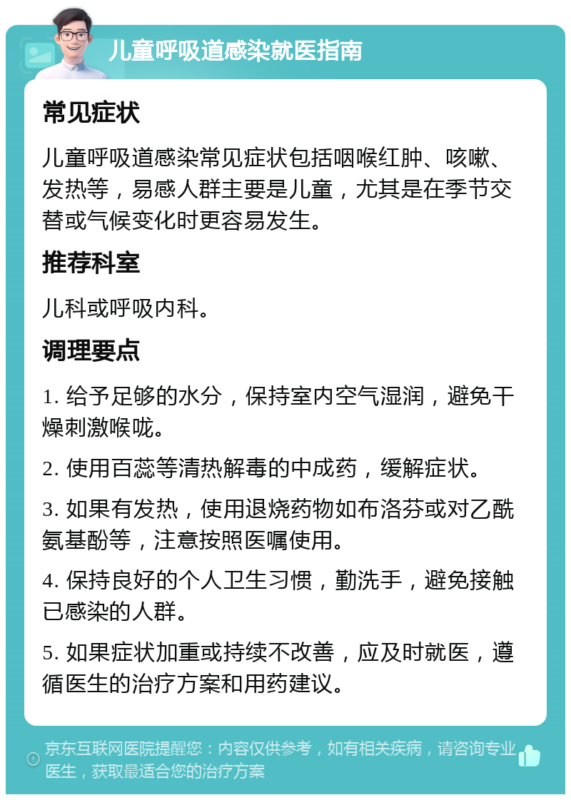 儿童呼吸道感染就医指南 常见症状 儿童呼吸道感染常见症状包括咽喉红肿、咳嗽、发热等，易感人群主要是儿童，尤其是在季节交替或气候变化时更容易发生。 推荐科室 儿科或呼吸内科。 调理要点 1. 给予足够的水分，保持室内空气湿润，避免干燥刺激喉咙。 2. 使用百蕊等清热解毒的中成药，缓解症状。 3. 如果有发热，使用退烧药物如布洛芬或对乙酰氨基酚等，注意按照医嘱使用。 4. 保持良好的个人卫生习惯，勤洗手，避免接触已感染的人群。 5. 如果症状加重或持续不改善，应及时就医，遵循医生的治疗方案和用药建议。