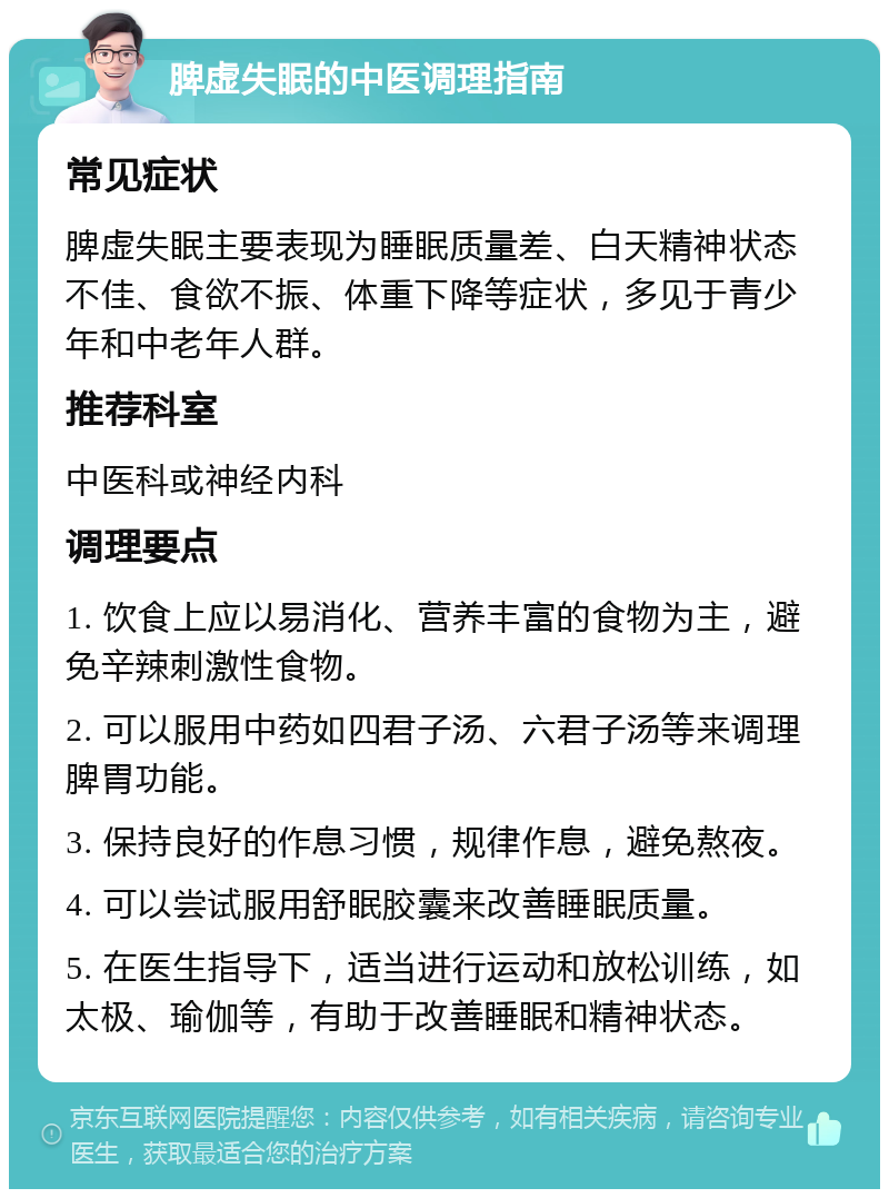 脾虚失眠的中医调理指南 常见症状 脾虚失眠主要表现为睡眠质量差、白天精神状态不佳、食欲不振、体重下降等症状，多见于青少年和中老年人群。 推荐科室 中医科或神经内科 调理要点 1. 饮食上应以易消化、营养丰富的食物为主，避免辛辣刺激性食物。 2. 可以服用中药如四君子汤、六君子汤等来调理脾胃功能。 3. 保持良好的作息习惯，规律作息，避免熬夜。 4. 可以尝试服用舒眠胶囊来改善睡眠质量。 5. 在医生指导下，适当进行运动和放松训练，如太极、瑜伽等，有助于改善睡眠和精神状态。