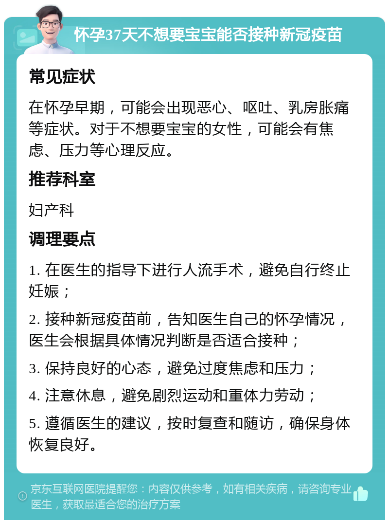 怀孕37天不想要宝宝能否接种新冠疫苗 常见症状 在怀孕早期，可能会出现恶心、呕吐、乳房胀痛等症状。对于不想要宝宝的女性，可能会有焦虑、压力等心理反应。 推荐科室 妇产科 调理要点 1. 在医生的指导下进行人流手术，避免自行终止妊娠； 2. 接种新冠疫苗前，告知医生自己的怀孕情况，医生会根据具体情况判断是否适合接种； 3. 保持良好的心态，避免过度焦虑和压力； 4. 注意休息，避免剧烈运动和重体力劳动； 5. 遵循医生的建议，按时复查和随访，确保身体恢复良好。