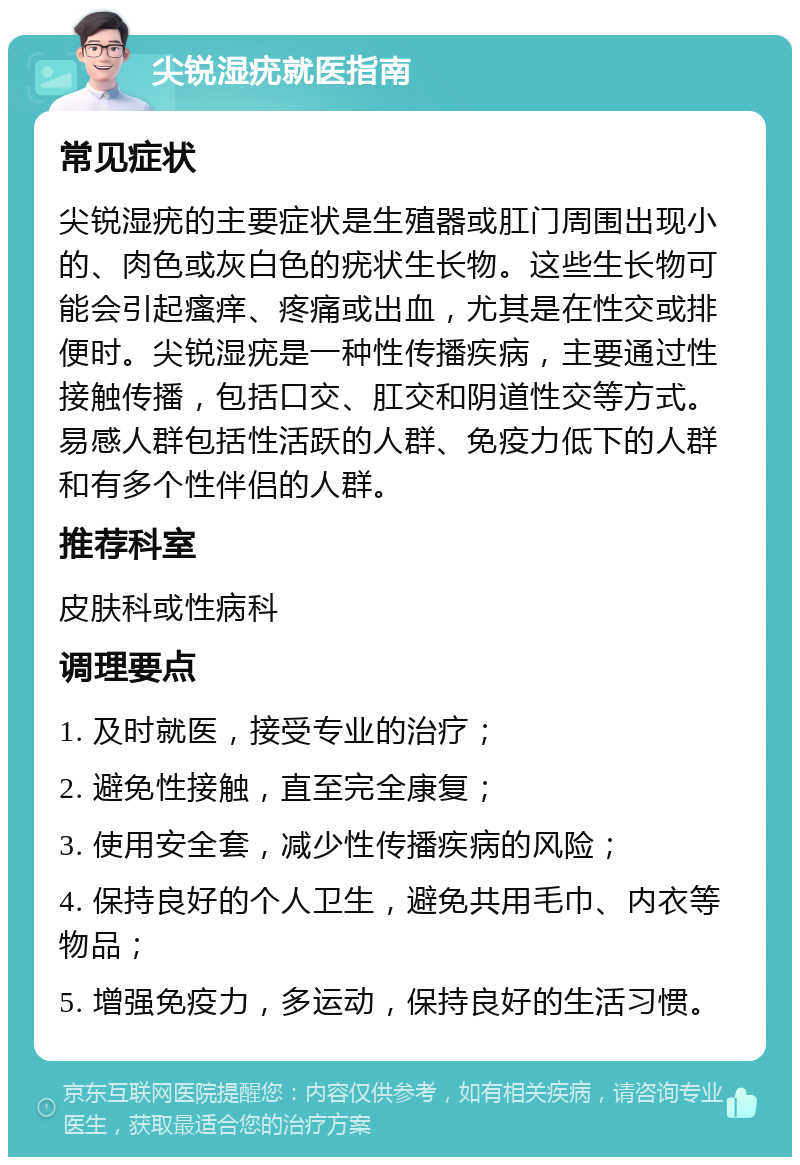 尖锐湿疣就医指南 常见症状 尖锐湿疣的主要症状是生殖器或肛门周围出现小的、肉色或灰白色的疣状生长物。这些生长物可能会引起瘙痒、疼痛或出血，尤其是在性交或排便时。尖锐湿疣是一种性传播疾病，主要通过性接触传播，包括口交、肛交和阴道性交等方式。易感人群包括性活跃的人群、免疫力低下的人群和有多个性伴侣的人群。 推荐科室 皮肤科或性病科 调理要点 1. 及时就医，接受专业的治疗； 2. 避免性接触，直至完全康复； 3. 使用安全套，减少性传播疾病的风险； 4. 保持良好的个人卫生，避免共用毛巾、内衣等物品； 5. 增强免疫力，多运动，保持良好的生活习惯。