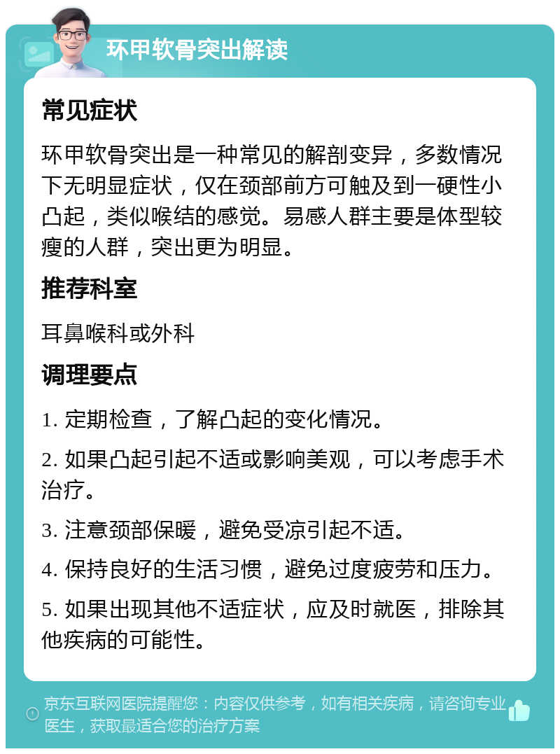 环甲软骨突出解读 常见症状 环甲软骨突出是一种常见的解剖变异，多数情况下无明显症状，仅在颈部前方可触及到一硬性小凸起，类似喉结的感觉。易感人群主要是体型较瘦的人群，突出更为明显。 推荐科室 耳鼻喉科或外科 调理要点 1. 定期检查，了解凸起的变化情况。 2. 如果凸起引起不适或影响美观，可以考虑手术治疗。 3. 注意颈部保暖，避免受凉引起不适。 4. 保持良好的生活习惯，避免过度疲劳和压力。 5. 如果出现其他不适症状，应及时就医，排除其他疾病的可能性。