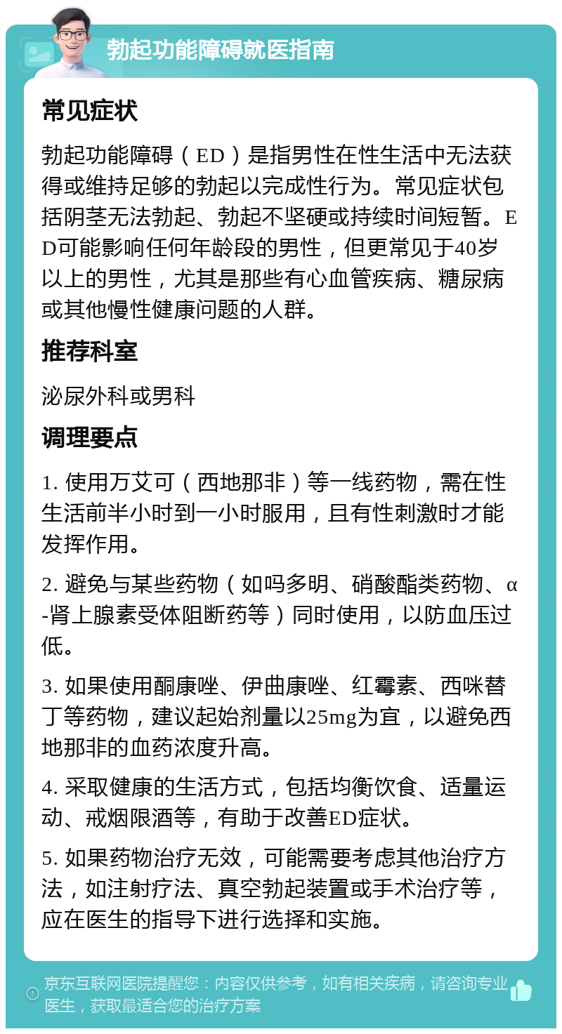 勃起功能障碍就医指南 常见症状 勃起功能障碍（ED）是指男性在性生活中无法获得或维持足够的勃起以完成性行为。常见症状包括阴茎无法勃起、勃起不坚硬或持续时间短暂。ED可能影响任何年龄段的男性，但更常见于40岁以上的男性，尤其是那些有心血管疾病、糖尿病或其他慢性健康问题的人群。 推荐科室 泌尿外科或男科 调理要点 1. 使用万艾可（西地那非）等一线药物，需在性生活前半小时到一小时服用，且有性刺激时才能发挥作用。 2. 避免与某些药物（如吗多明、硝酸酯类药物、α-肾上腺素受体阻断药等）同时使用，以防血压过低。 3. 如果使用酮康唑、伊曲康唑、红霉素、西咪替丁等药物，建议起始剂量以25mg为宜，以避免西地那非的血药浓度升高。 4. 采取健康的生活方式，包括均衡饮食、适量运动、戒烟限酒等，有助于改善ED症状。 5. 如果药物治疗无效，可能需要考虑其他治疗方法，如注射疗法、真空勃起装置或手术治疗等，应在医生的指导下进行选择和实施。