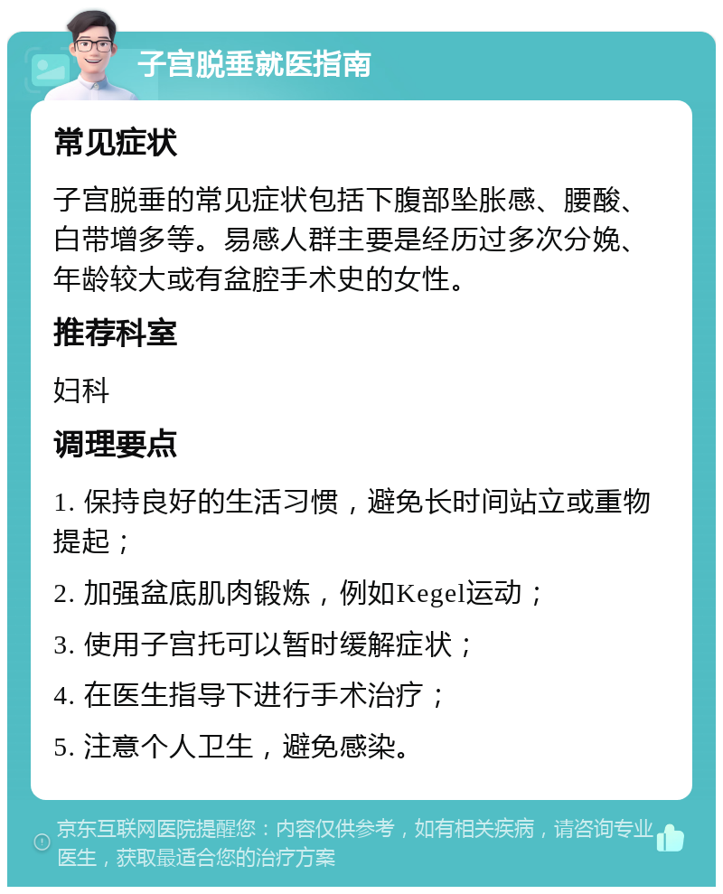 子宫脱垂就医指南 常见症状 子宫脱垂的常见症状包括下腹部坠胀感、腰酸、白带增多等。易感人群主要是经历过多次分娩、年龄较大或有盆腔手术史的女性。 推荐科室 妇科 调理要点 1. 保持良好的生活习惯，避免长时间站立或重物提起； 2. 加强盆底肌肉锻炼，例如Kegel运动； 3. 使用子宫托可以暂时缓解症状； 4. 在医生指导下进行手术治疗； 5. 注意个人卫生，避免感染。