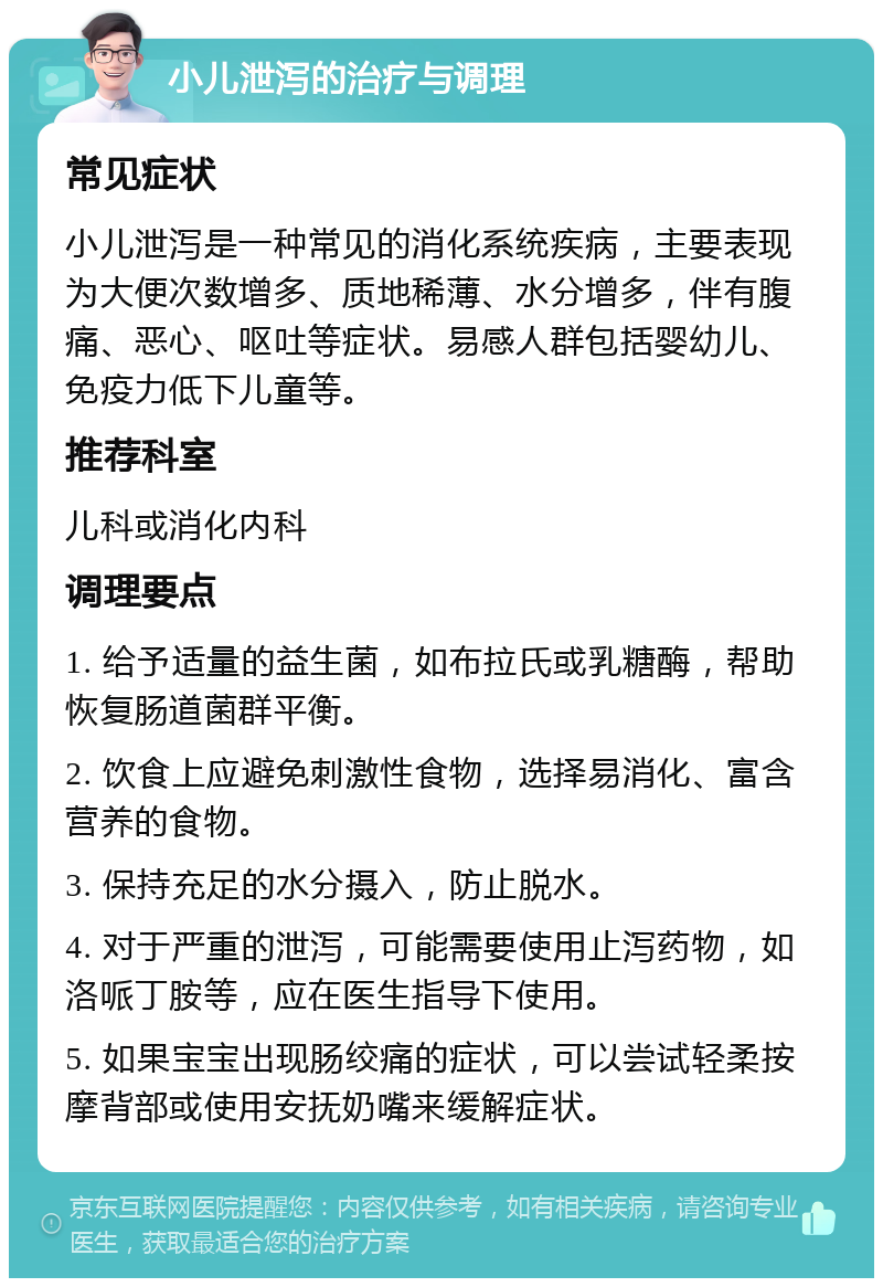 小儿泄泻的治疗与调理 常见症状 小儿泄泻是一种常见的消化系统疾病，主要表现为大便次数增多、质地稀薄、水分增多，伴有腹痛、恶心、呕吐等症状。易感人群包括婴幼儿、免疫力低下儿童等。 推荐科室 儿科或消化内科 调理要点 1. 给予适量的益生菌，如布拉氏或乳糖酶，帮助恢复肠道菌群平衡。 2. 饮食上应避免刺激性食物，选择易消化、富含营养的食物。 3. 保持充足的水分摄入，防止脱水。 4. 对于严重的泄泻，可能需要使用止泻药物，如洛哌丁胺等，应在医生指导下使用。 5. 如果宝宝出现肠绞痛的症状，可以尝试轻柔按摩背部或使用安抚奶嘴来缓解症状。