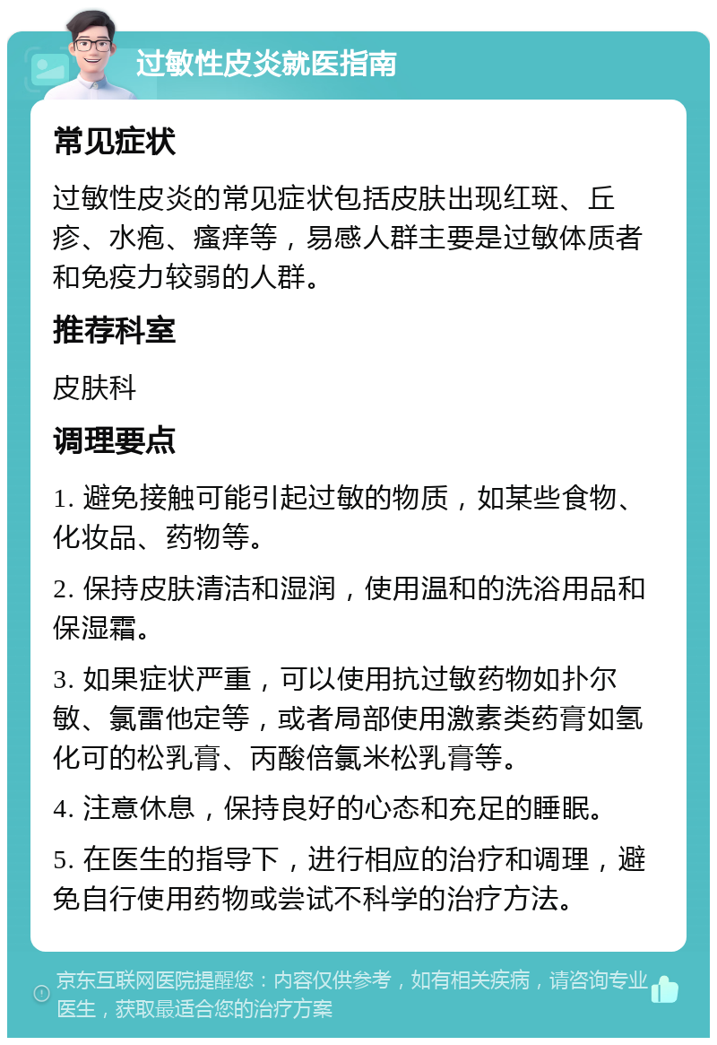 过敏性皮炎就医指南 常见症状 过敏性皮炎的常见症状包括皮肤出现红斑、丘疹、水疱、瘙痒等，易感人群主要是过敏体质者和免疫力较弱的人群。 推荐科室 皮肤科 调理要点 1. 避免接触可能引起过敏的物质，如某些食物、化妆品、药物等。 2. 保持皮肤清洁和湿润，使用温和的洗浴用品和保湿霜。 3. 如果症状严重，可以使用抗过敏药物如扑尔敏、氯雷他定等，或者局部使用激素类药膏如氢化可的松乳膏、丙酸倍氯米松乳膏等。 4. 注意休息，保持良好的心态和充足的睡眠。 5. 在医生的指导下，进行相应的治疗和调理，避免自行使用药物或尝试不科学的治疗方法。