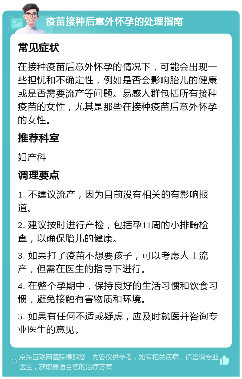 疫苗接种后意外怀孕的处理指南 常见症状 在接种疫苗后意外怀孕的情况下，可能会出现一些担忧和不确定性，例如是否会影响胎儿的健康或是否需要流产等问题。易感人群包括所有接种疫苗的女性，尤其是那些在接种疫苗后意外怀孕的女性。 推荐科室 妇产科 调理要点 1. 不建议流产，因为目前没有相关的有影响报道。 2. 建议按时进行产检，包括孕11周的小排畸检查，以确保胎儿的健康。 3. 如果打了疫苗不想要孩子，可以考虑人工流产，但需在医生的指导下进行。 4. 在整个孕期中，保持良好的生活习惯和饮食习惯，避免接触有害物质和环境。 5. 如果有任何不适或疑虑，应及时就医并咨询专业医生的意见。