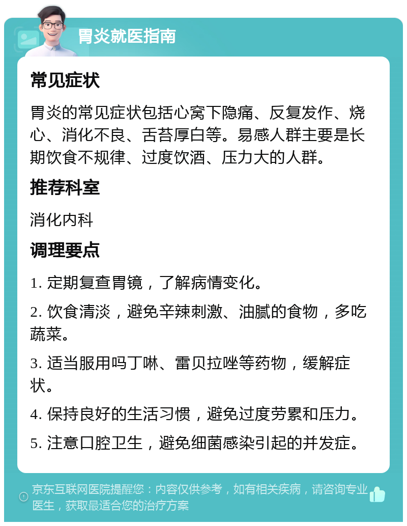 胃炎就医指南 常见症状 胃炎的常见症状包括心窝下隐痛、反复发作、烧心、消化不良、舌苔厚白等。易感人群主要是长期饮食不规律、过度饮酒、压力大的人群。 推荐科室 消化内科 调理要点 1. 定期复查胃镜，了解病情变化。 2. 饮食清淡，避免辛辣刺激、油腻的食物，多吃蔬菜。 3. 适当服用吗丁啉、雷贝拉唑等药物，缓解症状。 4. 保持良好的生活习惯，避免过度劳累和压力。 5. 注意口腔卫生，避免细菌感染引起的并发症。