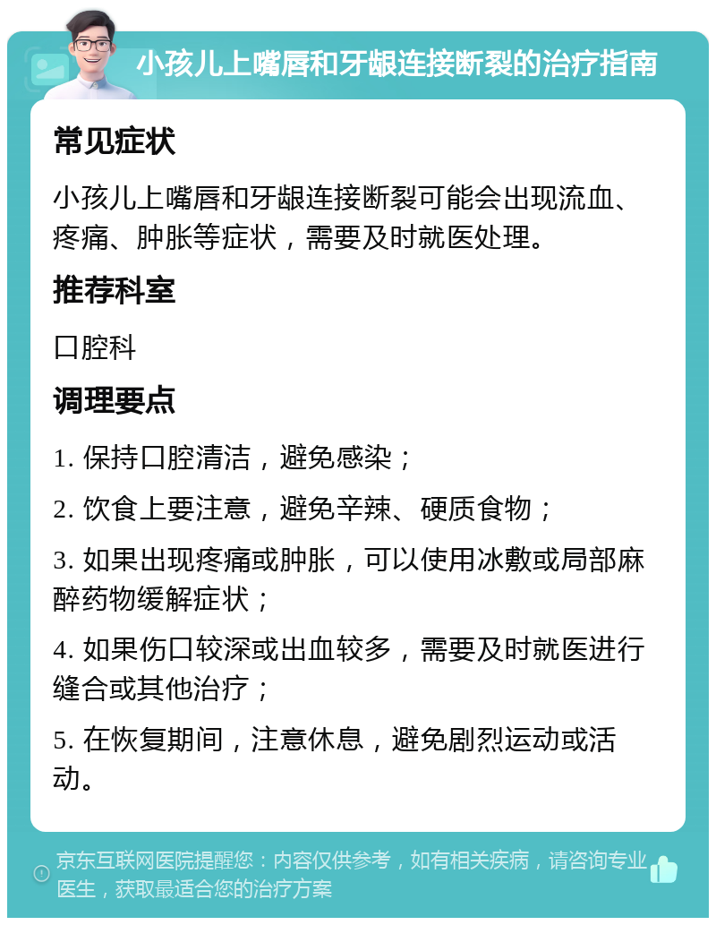 小孩儿上嘴唇和牙龈连接断裂的治疗指南 常见症状 小孩儿上嘴唇和牙龈连接断裂可能会出现流血、疼痛、肿胀等症状，需要及时就医处理。 推荐科室 口腔科 调理要点 1. 保持口腔清洁，避免感染； 2. 饮食上要注意，避免辛辣、硬质食物； 3. 如果出现疼痛或肿胀，可以使用冰敷或局部麻醉药物缓解症状； 4. 如果伤口较深或出血较多，需要及时就医进行缝合或其他治疗； 5. 在恢复期间，注意休息，避免剧烈运动或活动。