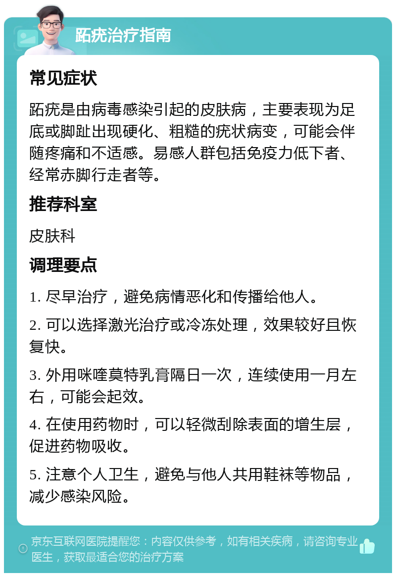 跖疣治疗指南 常见症状 跖疣是由病毒感染引起的皮肤病，主要表现为足底或脚趾出现硬化、粗糙的疣状病变，可能会伴随疼痛和不适感。易感人群包括免疫力低下者、经常赤脚行走者等。 推荐科室 皮肤科 调理要点 1. 尽早治疗，避免病情恶化和传播给他人。 2. 可以选择激光治疗或冷冻处理，效果较好且恢复快。 3. 外用咪喹莫特乳膏隔日一次，连续使用一月左右，可能会起效。 4. 在使用药物时，可以轻微刮除表面的增生层，促进药物吸收。 5. 注意个人卫生，避免与他人共用鞋袜等物品，减少感染风险。